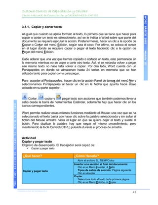 Sistema Centros de Capacitación y Calidad
                                               Centro Nacional de Capacitación y Calidad IMSS-SNTSS




                                                                                                                                               WORD BÁSICO 2003
                                               3.1.1. Copiar y cortar texto

                                               Al igual que cuando se aplica formato al texto, lo primero que se tiene que hacer para
                                               copiar o cortar un texto es seleccionarlo, así se le indica a Word sobre que parte del
                                               documento se requiere ejecutar la acción. Posteriormente, hacer un clic a la opción de
                                               Copiar o Cortar del menú Edición, según sea el caso. Por último, se coloca el cursor
                                               en el lugar donde se requiere copiar o pegar el texto haciendo clic a la opción de




                                                                                                                                               Módulo III
                                               Pegar del menú Edición.

                                               Cabe aclarar que una vez que hemos copiado o cortado un texto, este permanece en
                                               la memoria mientras no se copie o corte otro texto. Así, si se necesita volver a pegar
                                               ese mismo texto no hace falta volver a copiar. Por otro lado, Word cuenta con un
                                               Portapapeles en donde se almacenan hasta 24 textos en memoria que se han
                                               utilizado tanto para copiar como para pegar.

                                               Para acceder al Portapapeles, hacer clic en la opción Panel de tareas del menú Ver y
                                               seleccionamos Portapapeles al hacer un clic en la flecha que apunta hacia abajo
                                               ubicada en su parte superior.


                                                    Cortar,    copiar y    pegar texto son acciones que también podemos llevar a
                                               cabo desde la barra de herramientas Estándar, solamente hay que hacer clic en los
 PROCESOS BÁSICOS DE MANEJO DE TEXTO EN WORD




                                               iconos correspondientes.

                                               Word permite realizar estas mismas funciones mediante el Mouse: una vez que se ha
                                               seleccionado el texto basta con hacer clic sobre la palabra seleccionada y sin soltar el
                                               botón del Mouse arrastre hasta el lugar en que se quiere dejar el texto y suelte el
                                               botón. Para duplicar la palabra hay que seguir el mismo procedimiento, pero
                                               manteniendo la tecla Control (CTRL) pulsada durante el proceso de arrastre.


                                               Actividad
                                               Copiar y pegar texto
                                               Objetivo de desempeño. El trabajador será capaz de:
                                                     Copiar y pegar texto

                                               ¿Qué hacer?                             ¿Cómo Hacerlo?
                                                                                          Abrir el archivo EL TIEMPO.doc
                                                                                       Insertar una sección al final del documento:
                                                                                          Clic en el Menú Insertar  Salto
                                               Copiar y pegar texto                       Tipos de saltos de sección: Página siguiente
                                                                                          Clic en Aceptar
                                                                                       Copiar:
                                                                                          Seleccione todo el texto de la primera página
                                                                                          Clic en el Menú Edición  Copiar
2003




                            COORDINACIÓN DE INFORMÁTICA
                                                                                                                                          41
 