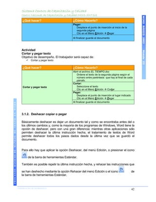 Sistema Centros de Capacitación y Calidad
                                               Centro Nacional de Capacitación y Calidad IMSS-SNTSS




                                                                                                                                              WORD BÁSICO 2003
                                               ¿Qué hacer?                            ¿Cómo Hacerlo?
                                                                                      Pegar:
                                                                                        Desplace el punto de inserción al inicio de la
                                                                                        segunda página
                                                                                        Clic en el Menú Edición  Pegar
                                                                                      Al finalizar guarde el documento



                                               Actividad




                                                                                                                                              Módulo III
                                               Cortar y pegar texto
                                               Objetivo de desempeño. El trabajador será capaz de:
                                                     Cortar y pegar texto


                                               ¿Qué hacer?                            ¿Cómo Hacerlo?
                                                                                      Abrir el archivo EL TIEMPO.doc
                                                                                          Ordene el texto de la segunda página según el
                                                                                          número entre paréntesis que hay al final de cada
                                                                                          párrafo.
                                                                                      Cortar:
                                               Cortar y pegar texto                       Seleccione el texto
                                                                                          Clic en el Menú Edición  Cortar
                                                                                      Pegar:
                                                                                          Desplace el punto de inserción al lugar indicado
                                                                                          Clic en el Menú Edición  Pegar
                                                                                      Al finalizar guarde el documento
 PROCESOS BÁSICOS DE MANEJO DE TEXTO EN WORD




                                               3.1.2. Deshacer copiar o pegar

                                               Básicamente deshacer es dejar un documento tal y como se encontraba antes del o
                                               los últimos cambios y, como la mayoría de los programas de Windows, Word tiene la
                                               opción de deshacer, pero con una gran diferencia: mientras otras aplicaciones sólo
                                               permiten deshacer la última instrucción hecha, el tratamiento de textos de Word
                                               permite deshacer todos los pasos dados desde la última vez que se guardó el
                                               documento.


                                               Para ello hay que aplicar la opción Deshacer, del menú Edición, o presionar el icono

                                                   de la barra de herramientas Estándar.

                                               También es posible repetir la última instrucción hecha, y rehacer las instrucciones que

                                               se han deshecho mediante la opción Rehacer del menú Edición o el icono                    de
                                               la barra de herramientas Estándar.
2003




                            COORDINACIÓN DE INFORMÁTICA
                                                                                                                                         42
 