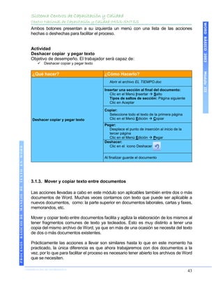Sistema Centros de Capacitación y Calidad
                                               Centro Nacional de Capacitación y Calidad IMSS-SNTSS




                                                                                                                                               WORD BÁSICO 2003
                                               Ambos botones presentan a su izquierda un menú con una lista de las acciones
                                               hechas o deshechas para facilitar el proceso.


                                               Actividad
                                               Deshacer copiar y pegar texto
                                               Objetivo de desempeño. El trabajador será capaz de:
                                                     Deshacer copiar y pegar texto




                                                                                                                                               Módulo III
                                               ¿Qué hacer?                             ¿Cómo Hacerlo?
                                                                                          Abrir el archivo EL TIEMPO.doc

                                                                                       Insertar una sección al final del documento:
                                                                                          Clic en el Menú Insertar  Salto
                                                                                          Tipos de saltos de sección: Página siguiente
                                                                                          Clic en Aceptar

                                                                                       Copiar:
                                                                                         Seleccione todo el texto de la primera página
                                               Deshacer copiar y pegar texto             Clic en el Menú Edición  Copiar
                                                                                       Pegar:
                                                                                         Desplace el punto de inserción al inicio de la
                                                                                         tercer página
                                                                                         Clic en el Menú Edición  Pegar
                                                                                       Deshacer:
                                                                                         Clic en el icono Deshacer
 PROCESOS BÁSICOS DE MANEJO DE TEXTO EN WORD




                                                                                       Al finalizar guarde el documento




                                               3.1.3. Mover y copiar texto entre documentos

                                               Las acciones llevadas a cabo en este módulo son aplicables también entre dos o más
                                               documentos de Word. Muchas veces contamos con texto que puede ser aplicable a
                                               nuevos documentos, como: la parte superior en documentos laborales, cartas y faxes,
                                               memorandos, etc.

                                               Mover y copiar texto entre documentos facilita y agiliza la elaboración de los mismos al
                                               tener fragmentos comunes de texto ya tecleados. Esto es muy distinto a tener una
                                               copia del mismo archivo de Word, ya que en más de una ocasión se necesita del texto
                                               de dos o más documentos existentes.

                                               Prácticamente las acciones a llevar son similares hasta lo que en este momento ha
                                               practicado, la única diferencia es que ahora trabajaremos con dos documentos a la
                                               vez, por lo que para facilitar el proceso es necesario tener abierto los archivos de Word
                                               que se necesiten.
2003




                            COORDINACIÓN DE INFORMÁTICA
                                                                                                                                          43
 