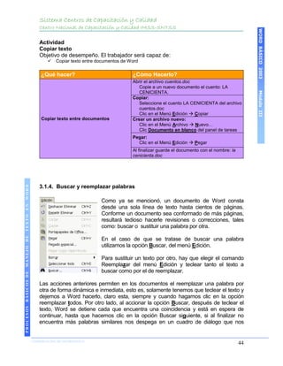 Sistema Centros de Capacitación y Calidad
                                               Centro Nacional de Capacitación y Calidad IMSS-SNTSS




                                                                                                                                                  WORD BÁSICO 2003
                                               Actividad
                                               Copiar texto
                                               Objetivo de desempeño. El trabajador será capaz de:
                                                     Copiar texto entre documentos de Word


                                               ¿Qué hacer?                              ¿Cómo Hacerlo?
                                                                                        Abrir el archivo cuentos.doc
                                                                                           Copie a un nuevo documento el cuento: LA




                                                                                                                                                  Módulo III
                                                                                           CENICIENTA.
                                                                                        Copiar:
                                                                                           Seleccione el cuento LA CENICIENTA del archivo
                                                                                           cuentos.doc
                                                                                           Clic en el Menú Edición  Copiar
                                               Copiar texto entre documentos            Crear un archivo nuevo:
                                                                                           Clic en el Menú Archivo  Nuevo…
                                                                                           Clic Documento en blanco del panel de tareas
                                                                                        Pegar:
                                                                                          Clic en el Menú Edición  Pegar
                                                                                        Al finalizar guarde el documento con el nombre: la
                                                                                        cenicienta.doc




                                               3.1.4. Buscar y reemplazar palabras
 PROCESOS BÁSICOS DE MANEJO DE TEXTO EN WORD




                                                                          Como ya se mencionó, un documento de Word consta
                                                                          desde una sola línea de texto hasta cientos de páginas.
                                                                          Conforme un documento sea conformado de más páginas,
                                                                          resultará tedioso hacerle revisiones o correcciones, tales
                                                                          como: buscar o sustituir una palabra por otra.

                                                                          En el caso de que se tratase de buscar una palabra
                                                                          utilizamos la opción Buscar, del menú Edición.

                                                                          Para sustituir un texto por otro, hay que elegir el comando
                                                                          Reemplazar del menú Edición y teclear tanto el texto a
                                                                          buscar como por el de reemplazar.

                                               Las acciones anteriores permiten en los documentos el reemplazar una palabra por
                                               otra de forma dinámica e inmediata, esto es, solamente tenemos que teclear el texto y
                                               dejemos a Word hacerlo, claro esta, siempre y cuando hagamos clic en la opción
                                               reemplazar todos. Por otro lado, al accionar la opción Buscar, después de teclear el
                                               texto, Word se detiene cada que encuentra una coincidencia y está en espera de
                                               continuar, hasta que hacemos clic en la opción Buscar siguiente, si al finalizar no
                                               encuentra más palabras similares nos despega en un cuadro de diálogo que nos
2003




                            COORDINACIÓN DE INFORMÁTICA
                                                                                                                                             44
 