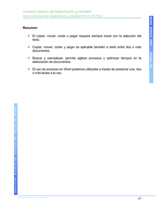 Sistema Centros de Capacitación y Calidad
                                               Centro Nacional de Capacitación y Calidad IMSS-SNTSS




                                                                                                                                     WORD BÁSICO 2003
                                               Resumen

                                                   El copiar, mover, cortar y pegar requiere siempre iniciar con la selección del
                                                    texto.

                                                   Copiar, mover, cortar y pegar es aplicable también a texto entre dos o más
                                                    documentos.




                                                                                                                                     Módulo III
                                                   Buscar y reemplazar, permite agilizar procesos y optimizar tiempos en la
                                                    elaboración de documentos.

                                                   El uso de acciones en Word podemos utilizarlas a través de presionar una, dos
                                                    o más teclas a la vez.
 PROCESOS BÁSICOS DE MANEJO DE TEXTO EN WORD
2003




                            COORDINACIÓN DE INFORMÁTICA
                                                                                                                               47
 