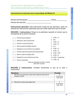 Sistema Centros de Capacitación y Calidad
                                               Centro Nacional de Capacitación y Calidad IMSS-SNTSS




                                                                                                                                                     WORD BÁSICO 2003
                                               Instrumento de evaluación para el aprendizaje del Módulo III



                                               Nombre del Participante: ___________________________ Fecha: ____________
                                               Nombre del Instructor: _____________________________




                                                                                                                                                     Módulo III
                                               Instrucciones generales: Este instrumento consta de dos secciones, cada una
                                               describe las instrucciones específicas para que usted responda lo que se le pide.

                                               SECCIÓN 1. Instrucciones: Ponga en el paréntesis izquierdo el número que le
                                               corresponda de la columna derecha.

                                                  ( )   Permite buscar palabras                                        1. CTRL + C
                                                                                                                       2. FIN
                                                  ( )   Selecciona todo el documento
                                                                                                                       3. CTRL + S
                                                  ( )   Inserta un nuevo documento
                                                                                                                       4. CTRL + P
                                                  ( )   Abre el cuadro de dialogo Imprimir                             5. F12

                                                  ( )   Desplaza el curso al final de una palabra                      6. CTRL + E
                                                                                                                       7. CTRL + U
 PROCESOS BÁSICOS DE MANEJO DE TEXTO EN WORD




                                                  ( )   Permite copiar texto previamente seleccionado
                                                                                                                       8. CTRL + FIN
                                                  ( )   Abre el cuadro de dialogo Abrir
                                                                                                                       9. CTRL + A
                                                  ( )   Desplaza el curso al final de una línea                        10. CTRL + Flecha Der.

                                                  ( )   Activa el subrayado                                            11. CTRL + B

                                                                              Valor por paréntesis correcto: 1puntos
                                                                                       Valor total: 9 puntos


                                               SECCIÓN 2. Instrucciones: Conteste brevemente lo que se le pide a
                                               continuación:

                                               Reactivos                                                                     Puntaje
                                                1. Mencione los pasos para copiar texto (utilizando solamente el                     2
                                                   teclado) en Word                                                             Un punto por
                                                                                                                                 cada paso


                                                2. Mencione los pasos para pegar texto                                               2
                                                                                                                                Un punto por
                                                                                                                                 cada paso
2003




                            COORDINACIÓN DE INFORMÁTICA
                                                                                                                                                48
 