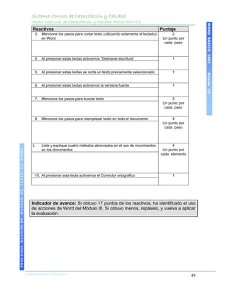 Sistema Centros de Capacitación y Calidad
                                               Centro Nacional de Capacitación y Calidad IMSS-SNTSS




                                                                                                                                                 WORD BÁSICO 2003
                                               Reactivos                                                                    Puntaje
                                                3. Mencione los pasos para cortar texto (utilizando solamente el teclado)         2
                                                   en Word                                                                   Un punto por
                                                                                                                              cada paso



                                                4. Al presionar estas teclas activamos “Deshacer escritura”                       1


                                                5. Al presionar estas teclas se corta un texto previamente seleccionado           1




                                                                                                                                                 Módulo III
                                                6. Al presionar estas teclas activamos la ventana fuente                          1


                                                7. Mencione los pasos para buscar texto                                           3
                                                                                                                             Un punto por
                                                                                                                              cada paso


                                                8. Mencione los pasos para reemplazar texto en todo el documento                  4
                                                                                                                             Un punto por
                                                                                                                              cada paso



                                               i.   Liste y explique cuatro métodos abreviados en el uso de movimientos           4
 PROCESOS BÁSICOS DE MANEJO DE TEXTO EN WORD




                                                    en los documentos                                                        Un punto por
                                                                                                                            cada elemento




                                                10. Al presionar esta tecla activamos el Corrector ortográfico                    1




                                               Indicador de avance: Si obtuvo 17 puntos de los reactivos, ha identificado el uso
                                               de acciones de Word del Módulo III. Si obtuvo menos, repáselo, y vuelva a aplicar
                                               la evaluación.
2003




                            COORDINACIÓN DE INFORMÁTICA
                                                                                                                                            49
 