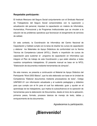 Respetable participante:

El Instituto Mexicano del Seguro Social conjuntamente con el Sindicato Nacional
de Trabajadores del Seguro Social comprometidos con la superación y
actualización del personal, impulsan la capacitación en materia de Informática,
Humanística, Promocional y de Programas Institucionales que se vinculen a la
solución de los problemas operativos que favorezcan el otorgamiento de servicios
de calidad.


En este contexto, la Coordinación de Informática del Centro Nacional de
Capacitación y Calidad cumple con la tarea de diseñar los cursos de capacitación
y elaborar    los Materiales de Apoyo Didácticos de conformidad con la Norma
Técnica de Competencia Laboral (NTCL), Diseño e impartición de cursos de
capacitación para sustentar el    programa de capacitación en Informática que
integran el Plan de trabajo de esta Coordinación y que están abiertos a todos
nuestros compañeros trabajadores. El presente manual se basa en la NTCL
“Elaboración de documentos mediante herramientas de cómputo”.


De esta manera, se presenta a continuación el Material de Apoyo Didáctico del
Participante “Word 2003 Básico”, que ha sido elaborado con base en la Unidad de
Competencia “Elaborar documentos mediante procesadores de texto”, Código
UINF0651.01 con información actualizada y el sustento pedagógico y didáctico
para que cumpla con el fin para el cual fue elaborado: guiar y ayudar en el
aprendizaje de los trabajadores, que implica la autosuficiencia en la operación de
herramientas para la elaboración de Documentos, desde el inicio de la aplicación,
primeros pasos, formato, procesos básicos de manejo de texto, tablas y
enriquecimiento de los documentos.


                                               Agradecemos tu participación.


                          ¡Bienvenido!
 