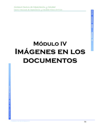 Sistema Centros de Capacitación y Calidad
                                 Centro Nacional de Capacitación y Calidad IMSS-SNTSS




                                                                                             WORD BÁSICO 2003
                                                                                             Módulo IV
                                                           Módulo IV
                                  Imágenes en los
                                    documentos
IMÁGENES EN LOS DOCUMENTOS




                             COORDINACIÓN DE INFORMÁTICA
                                                                                        50
 