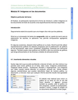 Sistema Centros de Capacitación y Calidad
                                 Centro Nacional de Capacitación y Calidad IMSS-SNTSS




                                                                                                                         WORD BÁSICO 2003
                                 Módulo IV: Imágenes en los documentos


                                 Objetivo particular del tema:

                                 Al finalizar, el participante reproducirá la forma de introducir y editar imágenes en
                                 los documentos de texto de acuerdo a las especificaciones técnicas requeridas.




                                                                                                                         Módulo IV
                                 Introducción

                                 Seguramente estará de acuerdo que una imagen dice más que las palabras.


                                 Word es un procesador de textos de vanguardia, esto es; aparte de servir para la
                                 elaboración de escritos, la aplicación nos permite enriquecerlos agregando
                                 imágenes.


                                 En algunas ocasiones, deseará incluir gráficos en su texto. Word le permite utilizar
                                 representaciones gráficas de distintos programas para la elaboración de gráficos
                                 en los documentos, tales como: Coreldraw, Photoshop, Fireworks por mencionar
                                 algunos. También puede crear gráficos con WORD o abrir los archivos de gráficos
                                 que tenga almacenados en las diversas unidades de almacenamiento.



                                 4.1. Insertando elementos visuales


                                 Ilustrar algo de lo que se está escribiendo o decorar el texto, son dos motivos muy
                                 grandes para incluir gráficos en el texto, tales como: imágenes prediseñadas,
IMÁGENES EN LOS DOCUMENTOS




                                 imágenes desde archivo, Autoformas, WordArt u Organigramas. Las imágenes
                                 son útiles cuando intenta describir un producto, proceso etc., donde existen
                                 algunas características que pueden describirse mejor de manera gráfica. La
                                 decoración, a menudo, hace que cualquier informe aburrido resulte más agradable
                                 de leer.

                                                                            El método más habitual para incluir un
                                                                            gráfico en su texto es con el uso del
                                                                            menú Insertar –> imagen; aunque
                                                                            también es posible crear el gráfico en
                                                                            otro programa, copiarlo al portapapeles,
                                                                            cambiar a Word, y pegar la imagen en
                                                                            su documento utilizando la orden pegar.

                             COORDINACIÓN DE INFORMÁTICA
                                                                                                                   51
 