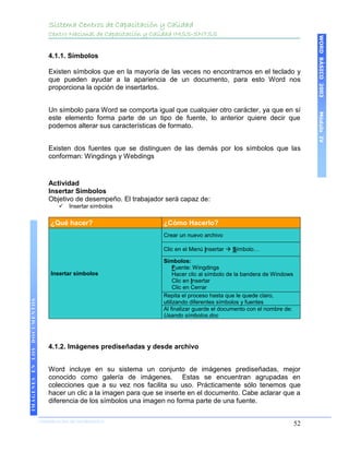 Sistema Centros de Capacitación y Calidad
                                 Centro Nacional de Capacitación y Calidad IMSS-SNTSS




                                                                                                                                 WORD BÁSICO 2003
                                 4.1.1. Símbolos

                                 Existen símbolos que en la mayoría de las veces no encontramos en el teclado y
                                 que pueden ayudar a la apariencia de un documento, para esto Word nos
                                 proporciona la opción de insertarlos.


                                 Un símbolo para Word se comporta igual que cualquier otro carácter, ya que en sí




                                                                                                                                 Módulo IV
                                 este elemento forma parte de un tipo de fuente, lo anterior quiere decir que
                                 podemos alterar sus características de formato.


                                 Existen dos fuentes que se distinguen de las demás por los símbolos que las
                                 conforman: Wingdings y Webdings


                                 Actividad
                                 Insertar Símbolos
                                 Objetivo de desempeño. El trabajador será capaz de:
                                        Insertar símbolos

                                  ¿Qué hacer?                         ¿Cómo Hacerlo?
                                                                      Crear un nuevo archivo

                                                                      Clic en el Menú Insertar  Símbolo…

                                                                      Símbolos:
                                                                           Fuente: Wingdings
                                  Insertar símbolos                        Hacer clic al símbolo de la bandera de Windows
                                                                           Clic en Insertar
                                                                           Clic en Cerrar
                                                                      Repita el proceso hasta que le quede claro,
IMÁGENES EN LOS DOCUMENTOS




                                                                      utilizando diferentes símbolos y fuentes
                                                                      Al finalizar guarde el documento con el nombre de:
                                                                      Usando símbolos.doc




                                 4.1.2. Imágenes prediseñadas y desde archivo


                                 Word incluye en su sistema un conjunto de imágenes prediseñadas, mejor
                                 conocido como galería de imágenes. Estas se encuentran agrupadas en
                                 colecciones que a su vez nos facilita su uso. Prácticamente sólo tenemos que
                                 hacer un clic a la imagen para que se inserte en el documento. Cabe aclarar que a
                                 diferencia de los símbolos una imagen no forma parte de una fuente.

                             COORDINACIÓN DE INFORMÁTICA
                                                                                                                            52
 