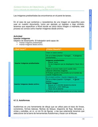 Sistema Centros de Capacitación y Calidad
                                 Centro Nacional de Capacitación y Calidad IMSS-SNTSS




                                                                                                                                     WORD BÁSICO 2003
                                 Las imágenes prediseñadas las encontramos en el panel de tareas.


                                 En el caso de que contemos y necesitemos de una imagen en específico para
                                 usar en nuestro documento, como por ejemplo un logotipo o logo símbolo,
                                 tenemos que especificar a Word donde se ubica dicha imagen e insertarla; este
                                 proceso se conoce como insertar imágenes desde archivo.




                                                                                                                                     Módulo IV
                                 Actividad
                                 Insertar imágenes
                                 Objetivo de desempeño. El trabajador será capaz de:
                                        Insertar imágenes prediseñadas
                                        Insertar imágenes desde archivo

                                  ¿Qué hacer?                              ¿Cómo Hacerlo?
                                                                           Crear un nuevo archivo
                                                                           Clic en el Menú Insertar  Imagen…  Imágenes
                                                                           prediseñadas…
                                                                           Imágenes prediseñadas:
                                                                             Buscar: autos
                                  Insertar imágenes prediseñadas
                                                                             De las imágenes que se desplegaron Hacer clic a
                                                                             una
                                                                           Repita el proceso hasta que le quede claro,
                                                                           utilizando diferentes imágenes
                                                                           Al finalizar guarde el documento con el nombre de:
                                                                           Usando imágenes.doc
                                                                           En el mismo archivo: Usando imágenes.doc
                                                                           Clic en el Menú Insertar  Imagen…  Desde
                                                                           Archivo…
                                                                           Insertar imagen:
                                  Insertar imágenes desde archivo
IMÁGENES EN LOS DOCUMENTOS




                                                                                Buscar en: C:WORD BASICOLOGOS
                                                                                Seleccione: LOGO IMSS.jpg
                                                                                Hacer clic en Insertar
                                                                           Al finalizar guarde el documento con el miso nombre




                                 4.1.3. Autoformas


                                 Autoformas es una herramienta de dibujo que se utiliza para el trazo de líneas,
                                 conectores, formas básicas, flechas de bloque, diagrama de flujo, llamadas y,
                                 cintas y estrellas, en sí, un sin fin de figuras a las que solamente tenemos que
                                 seleccionar de la barra de herramientas Autoformas y trazar con el Mouse.

                             COORDINACIÓN DE INFORMÁTICA
                                                                                                                                53
 