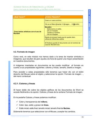 Sistema Centros de Capacitación y Calidad
                                 Centro Nacional de Capacitación y Calidad IMSS-SNTSS




                                                                                                                                     WORD BÁSICO 2003
                                 ¿Qué hacer?                               ¿Cómo Hacerlo?
                                                                           Crear un nuevo archivo

                                                                           Clic en el Menú Insertar  Imagen…  WordArt
                                                                           WordArt:
                                                                             Seleccione un estilo.
                                                                             Clic en Aceptar.




                                                                                                                                     Módulo IV
                                 Crear textos artísticos con el uso de
                                                                             Teclee su nombre.
                                 WordArt
                                                                             Clic en Aceptar.
                                                                           Repita el proceso hasta que le quede claro,
                                                                           utilizando diferentes estilos

                                                                           Al finalizar guarde el documento con el nombre de:
                                                                           Usando WordArt.doc



                                 4.2. Formato de imagen

                                 Como verá, en este módulo nos hemos dado a la tarea de insertar símbolos e
                                 imágenes, que resultan de gran ayuda a la hora de querer una mayor presentación
                                 en nuestros documentos.

                                 A imágenes insertadas en documentos se les puede modificar el formato en
                                 cuanto a sus propiedades siguientes: colores y líneas, tamaño, diseño e imagen.

                                 Para acceder a estas propiedades sólo tenemos que hacer clic con el botón
                                 derecho del Mouse sobre el objeto y seleccionar la opción: Formato de imagen…,
                                 del menú contextual.
IMÁGENES EN LOS DOCUMENTOS




                                 4.2.1. Colores y líneas


                                 Al hacer doble clic sobre los objetos gráficos de los documentos de Word se
                                 accede fácilmente a la opción: Colores y líneas de la ventana Formato de imagen.

                                 En la pestaña Colores y líneas podemos modificar:

                                      Color y transparencia del relleno.
                                      Color, tipo, estilo y grosor de línea.
                                      Estilo inicial, estilo final, tamaño inicial, tamaño final de flechas.
                                 Solamente tenemos que seleccionar con el Mouse y aceptar los cambios.

                             COORDINACIÓN DE INFORMÁTICA
                                                                                                                                55
 