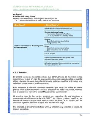 Sistema Centros de Capacitación y Calidad
                                 Centro Nacional de Capacitación y Calidad IMSS-SNTSS




                                                                                                                                       WORD BÁSICO 2003
                                 Actividad
                                 Cambiar colores y líneas
                                 Objetivo de desempeño. El trabajador será capaz de:
                                        Cambiar características de color y línea de una Autoforma.


                                  ¿Qué hacer?                                ¿Cómo Hacerlo?
                                                                             Abrir el archivo Usando Autoformas.doc




                                                                                                                                       Módulo IV
                                                                             Cambiar colores y líneas:
                                                                               Hacer doble clic sobre la Autoforma
                                                                               Clic en la pestaña de Colores y líneas

                                                                             Relleno:
                                                                               Color: Seleccione uno de la lista
                                                                               Transparencia: 50%
                                  Cambiar características de color y línea Línea:
                                  de una Autoforma                            Color: Seleccione uno de la lista
                                                                              Tipo: Seleccione uno de la lista

                                                                             Clic en Aceptar.

                                                                             Repita el proceso hasta que le quede claro,
                                                                             utilizando diferentes estilos

                                                                             Al finalizar guarde el documento con el nombre de:
                                                                             Usando Autoformas.doc




                                 4.2.2. Tamaño

                                 El tamaño es una de las características que continuamente se modifican en los
                                 documentos, ya que en más de una ocasión deben ser proporcionales en cuanto
                                 al tipo y tamaño de papel. Además del tamaño, podemos modificar el ángulo o giro
IMÁGENES EN LOS DOCUMENTOS




                                 del objeto gráfico trazado en el documento.

                                 Para modificar el tamaño solamente tenemos que hacer clic sobre el objeto
                                 gráfico. Word automáticamente visualiza alrededor del trazo seis puntos, mismos
                                 que al seleccionar y arrastrar con el Mouse cambia su dimensión.

                                 Al arrastrar uno de los puntos ubicados en cualquiera de sus esquinas y
                                 presionando simultáneamente la tecla SHIFT, los objetos gráficos modifican su
                                 tamaño de manera proporcional, esto es como escalarlo, al no hacerlo así lo
                                 único que logramos es hacer la figura más ancha o más larga.

                                 Por otro lado, si presionamos la tecla CTRL y arrastramos y soltamos el Mouse, la
                                 imagen se duplica.

                             COORDINACIÓN DE INFORMÁTICA
                                                                                                                                  56
 