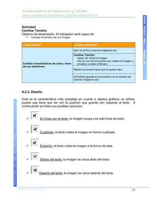 Sistema Centros de Capacitación y Calidad
                                 Centro Nacional de Capacitación y Calidad IMSS-SNTSS




                                                                                                                                     WORD BÁSICO 2003
                                 Actividad
                                 Cambiar Tamaño
                                 Objetivo de desempeño. El trabajador será capaz de:
                                        Cambiar el tamaño de una imagen

                                  ¿Qué hacer?                              ¿Cómo Hacerlo?
                                                                           Abrir el archivo Usando imágenes.doc




                                                                                                                                     Módulo IV
                                                                           Cambiar Tamaño:
                                                                             Hacer clic sobre la imagen
                                                                             Clic en uno de los puntos que rodean la imagen y
                                  Cambiar características de color y línea   arrastrar y soltar el Mouse.
                                  de una Autoforma
                                                                           Repita el proceso hasta que le quede claro

                                                                           Al finalizar guarde el documento con el nombre de:
                                                                           Usando imágenes.doc



                                 4.2.3. Diseño

                                 Esta es la característica más compleja en cuanto a objetos gráficos se refiere,
                                 puesto que tiene que ver con la posición que guarda con respecto al texto. A
                                 continuación se listas sus posibles opciones:



                                                En línea con el texto: la imagen ocupa una sola línea de texto.



                                                Cuadrado: el texto rodea la imagen en forma cuadrada.
IMÁGENES EN LOS DOCUMENTOS




                                                Estrecho: el texto rodea la imagen a la forma de esta.



                                                Detrás del texto: la imagen se ubica atrás del texto.



                                               Delante del texto: la imagen se ubica delante del texto.




                             COORDINACIÓN DE INFORMÁTICA
                                                                                                                                57
 