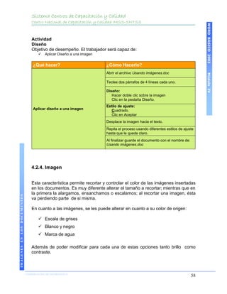 Sistema Centros de Capacitación y Calidad
                                 Centro Nacional de Capacitación y Calidad IMSS-SNTSS




                                                                                                                                 WORD BÁSICO 2003
                                 Actividad
                                 Diseño
                                 Objetivo de desempeño. El trabajador será capaz de:
                                        Aplicar Diseño a una imagen

                                  ¿Qué hacer?                          ¿Cómo Hacerlo?
                                                                       Abrir el archivo Usando imágenes.doc




                                                                                                                                 Módulo IV
                                                                       Teclee dos párrafos de 4 líneas cada uno.

                                                                       Diseño:
                                                                          Hacer doble clic sobre la imagen
                                                                          Clic en la pestaña Diseño.
                                                                       Estilo de ajuste:
                                  Aplicar diseño a una imagen             Cuadrado.
                                                                          Clic en Aceptar
                                                                       Desplace la imagen hacia el texto.
                                                                       Repita el proceso usando diferentes estilos de ajuste
                                                                       hasta que le quede claro.
                                                                       Al finalizar guarde el documento con el nombre de:
                                                                       Usando imágenes.doc




                                 4.2.4. Imagen


                                 Esta característica permite recortar y controlar el color de las imágenes insertadas
                                 en los documentos. Es muy diferente alterar el tamaño a recortar; mientras que en
                                 la primera la alargamos, ensanchamos o escalamos; al recortar una imagen, ésta
IMÁGENES EN LOS DOCUMENTOS




                                 va perdiendo parte de si misma.

                                 En cuanto a las imágenes, se les puede alterar en cuanto a su color de origen:

                                      Escala de grises
                                      Blanco y negro
                                      Marca de agua

                                 Además de poder modificar para cada una de estas opciones tanto brillo como
                                 contraste.



                             COORDINACIÓN DE INFORMÁTICA
                                                                                                                            58
 