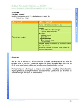 Sistema Centros de Capacitación y Calidad
                                 Centro Nacional de Capacitación y Calidad IMSS-SNTSS




                                                                                                                                  WORD BÁSICO 2003
                                 Actividad
                                 Recortar imagen
                                 Objetivo de desempeño. El trabajador será capaz de:
                                        Recortar una imagen


                                  ¿Qué hacer?                           ¿Cómo Hacerlo?
                                                                        Abrir el archivo Usando imágenes.doc




                                                                                                                                  Módulo IV
                                                                        Imagen:
                                                                          Hacer doble clic sobre la imagen
                                                                          Clic en la pestaña Imagen.
                                                                        Recortar:
                                                                           Izquierda: 0.5 cm
                                  Recortar una imagen                      Arriba: 0.5 cm
                                                                        Control de imagen:
                                                                           Color: Marca de agua
                                                                           Clic en Aceptar
                                                                        Repita el proceso modificando los parámetros, hasta
                                                                        que le quede claro.
                                                                        Al finalizar guarde el documento con el nombre de:
                                                                        Usando imágenes.doc




                                 Resumen

                                 Hoy en día la elaboración de documentos laborales requieren cada vez más de
                                 complementar el texto con imágenes, tales como: líneas, símbolos, logo símbolos, en
                                 sí, de todo aquel objeto gráfico que complemente visualmente los escritos.

                                 Por lo anterior, en este módulo se trato de cómo insertar y modificar el formato de los
                                 objetos gráficos que complementan a los documentos. Concluimos que de ahora en
IMÁGENES EN LOS DOCUMENTOS




                                 adelante trabajar con Word es más divertido.




                             COORDINACIÓN DE INFORMÁTICA
                                                                                                                             59
 