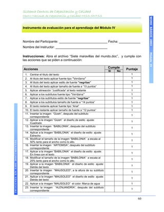 Sistema Centros de Capacitación y Calidad
                                 Centro Nacional de Capacitación y Calidad IMSS-SNTSS




                                                                                                                                WORD BÁSICO 2003
                                 Instrumento de evaluación para el aprendizaje del Módulo IV



                                 Nombre del Participante: ___________________________ Fecha: ____________
                                 Nombre del Instructor: _____________________________




                                                                                                                                Módulo IV
                                 Instrucciones: Abra el archivo “Siete maravillas del mundo.doc”, y cumpla con
                                 las acciones que se piden a continuación:

                                                                                                       Cumple
                                  Acciones                                                                       Puntaje
                                                                                                       Si   No
                                   1. Centrar el titulo del texto                                                   1
                                   2.    Al titulo del texto aplicar fuente tipo ”Verdana”                          1
                                   3.    Al titulo del texto aplicar estilo de fuente ”negritas”                    1
                                   4.    Al titulo del texto aplicar tamaño de fuente a “15 puntos”                 1
                                   5.    Aplicar alineación “Justificada” al texto restante                         1
                                   6.    Aplicar a los subtítulos fuente tipo ”Verdana”                             1
                                   7.    Aplicar a los subtítulos estilo de fuente ”negritas”                       1
                                   8.    Aplicar a los subtítulos tamaño de fuente a “14 puntos”                    1
                                   9.    El texto restante aplicar fuente tipo “Arial”                              1
                                   10.   El texto restante aplicar tamaño de fuente a “12 puntos”                   1
                                   11.   Insertar la imagen “Gizeh”, después del subtitulo
                                                                                                                    1
                                         correspondiente
                                   12.   Aplicar a la imagen “Gizeh” el diseño de estilo ajuste:
                                                                                                                    1
                                         Cuadrado
                                   13.   Insertar la imagen “BABILONIA”, después del subtitulo
                                                                                                                    1
                                         correspondiente
                                   14.   Aplicar a la imagen “BABILONIA” el diseño de estilo ajuste:
                                                                                                                    1
                                         Estrecho
                                   15.   Modificar el tamaño de la imagen “BABILONIA” a escala al
                                                                                                                    1
IMÁGENES EN LOS DOCUMENTOS




                                         50% tanto para el ancho como lo alto.
                                   16.   Insertar la imagen “ARTEMISA”, después del subtitulo
                                                                                                                    1
                                         correspondiente
                                   17.   Aplicar a la imagen “BABILONIA” el diseño de estilo ajuste:
                                                                                                                    1
                                         En línea con el texto
                                   18.   Modificar el tamaño de la imagen “BABILONIA” a escala al
                                                                                                                    1
                                         25% tanto para el ancho como lo alto.
                                   19.   Aplicar a la imagen “BABILONIA” el diseño de estilo ajuste:
                                                                                                                    1
                                         Detrás del texto
                                   20.   Insertar la imagen “MAUSOLEO”, a la altura de su subtitulo
                                                                                                                    1
                                         correspondiente
                                   21.   Aplicar a la imagen “MAUSOLEO” el diseño de estilo ajuste:
                                                                                                                    1
                                         Detrás del texto
                                   22.   Aplicar a la imagen “MAUSOLEO” el color: Marca de agua                     1
                                   23.   Insertar la imagen “ALENJANDRÍA”, después del subtitulo
                                                                                                                    1
                                         correspondiente

                             COORDINACIÓN DE INFORMÁTICA
                                                                                                                           60
 