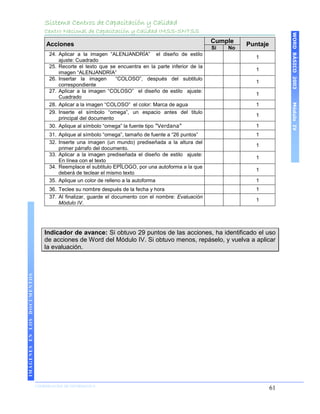 Sistema Centros de Capacitación y Calidad
                                 Centro Nacional de Capacitación y Calidad IMSS-SNTSS




                                                                                                                               WORD BÁSICO 2003
                                                                                                      Cumple
                                  Acciones                                                                      Puntaje
                                                                                                      Si   No
                                   24. Aplicar a la imagen “ALENJANDRÍA” el diseño de estilo
                                                                                                                   1
                                       ajuste: Cuadrado
                                   25. Recorte el texto que se encuentra en la parte inferior de la
                                                                                                                   1
                                       imagen “ALENJANDRÍA”
                                   26. Insertar la imagen      “COLOSO”, después del subtitulo
                                                                                                                   1
                                       correspondiente
                                   27. Aplicar a la imagen “COLOSO” el diseño de estilo ajuste:
                                                                                                                   1
                                       Cuadrado
                                   28. Aplicar a la imagen “COLOSO” el color: Marca de agua




                                                                                                                               Módulo IV
                                                                                                                   1
                                   29. Inserte el símbolo “omega”, un espacio antes del titulo
                                                                                                                   1
                                       principal del documento
                                   30. Aplique al símbolo “omega” la fuente tipo ”Verdana”                         1
                                   31. Aplique al símbolo “omega”, tamaño de fuente a “26 puntos”                  1
                                   32. Inserte una imagen (un mundo) prediseñada a la altura del
                                                                                                                   1
                                       primer párrafo del documento.
                                   33. Aplicar a la imagen prediseñada el diseño de estilo ajuste:
                                                                                                                   1
                                       En línea con el texto
                                   34. Reemplace el subtitulo EPÏLOGO, por una autoforma a la que
                                                                                                                   1
                                       deberá de teclear el mismo texto
                                   35. Aplique un color de relleno a la autoforma                                  1
                                   36. Teclee su nombre después de la fecha y hora                                 1
                                   37. Al finalizar, guarde el documento con el nombre: Evaluación
                                                                                                                   1
                                       Módulo IV.




                                 Indicador de avance: Si obtuvo 29 puntos de las acciones, ha identificado el uso
                                 de acciones de Word del Módulo IV. Si obtuvo menos, repáselo, y vuelva a aplicar
                                 la evaluación.
IMÁGENES EN LOS DOCUMENTOS




                             COORDINACIÓN DE INFORMÁTICA
                                                                                                                          61
 