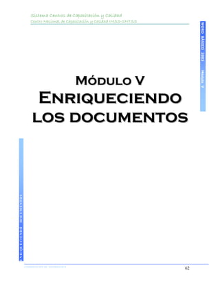 Sistema Centros de Capacitación y Calidad
                    Centro Nacional de Capacitación y Calidad IMSS-SNTSS




                                                                                WORD BÁSICO 2003
                                                                                Módulo V
                                              Módulo V
                     Enriqueciendo
                    los documentos
DOCUMENTOS
ENRIQUECIENDO




                COORDINACIÓN DE INFORMÁTICA
                N                                                          62
 