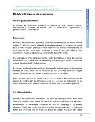 Sistema Centros de Capacitación y Calidad
                    Centro Nacional de Capacitación y Calidad IMSS-SNTSS




                                                                                                           WORD BÁSICO 2003
                    Módulo V: Enriqueciendo documentos


                    Objetivo particular del tema:

                    Al finalizar, el participante elaborará documentos de Word utilizando tablas,
                    herramientas y opciones de mejora         para la optimización, organización y
                    presentación de la información.




                                                                                                           Módulo V
                    Introducción

                    Una tabla está compuesta por filas y columnas, la intersección de ambas forman
                    celdas. En Word el uso de tablas facilita la elaboración de documentos, ya que el
                    texto e incluso objetos gráficos pueden distribuirse de manera independiente en
                    cada una de las celdas que conforman la tabla. El uso de tablas en los
                    documentos mejora la apariencia y organización de nuestro texto.

                    Por otro lado, en Word contamos con la opción de modificar el fondo de nuestros
                    documentos con: colores, efectos de relleno y marcas de agua impresa, los cuales
                    mejoran la presentación de los mismos.

                    Es de gran ayuda aplicar herramientas de ortografía y sinónimos a los documentos
                    creados en Word, antes de su impresión, ya que podemos tener una mayor
                    certeza de que los escritos finales no contengan errores garrafales.

                    Para optimizar tiempos en la elaboración de documentos Word proporciona la
                    opción de combinación de correspondencia, que consiste en establecer en un
                    nuevo archivo de Word el nexo de la base de datos con el documento principal.
DOCUMENTOS




                    5.1. Utilizando tablas
ENRIQUECIENDO




                    Una tabla está compuesta por celdas. Una celda es un bloque de una tabla. Una
                    línea horizontal de celdas es una fila; una línea vertical de celdas es una columna.
                    Normalmente la información contenida en una fila pertenece a un mismo
                    elemento. Todas las celdas que se encuentran en una columna, normalmente
                    tratan con un mismo tipo de datos. Las tablas se pueden manipular por celdas

                COORDINACIÓN DE INFORMÁTICA
                N                                                                                    63
 