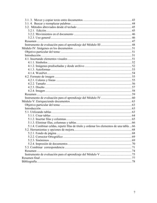 3.1. 3. Mover y copiar texto entre documentos ............................................................... 43
  3.1. 4. Buscar y reemplazar palabras ............................................................................... 44
  3.2. Métodos abreviados desde el teclado ....................................................................... 45
     3.2.1. Edición ............................................................................................................... 45
     3.2.2. Movimientos en el documento ........................................................................... 46
     3.2.3. Uso general ......................................................................................................... 46
  Resumen ........................................................................................................................... 47
  Instrumento de evaluación para el aprendizaje del Módulo III ........................................ 48
Módulo IV: Imágenes en los documentos ............................................................................ 51
  Objetivo particular del tema: ............................................................................................ 51
  Introducción ...................................................................................................................... 51
  4.1. Insertando elementos visuales ................................................................................... 51
     4.1.1. Símbolos ............................................................................................................. 52
     4.1.2. Imágenes prediseñadas y desde archivo ............................................................. 52
     4.1.3. Autoformas ......................................................................................................... 53
     4.1.4. WordArt .............................................................................................................. 54
  4.2. Formato de imagen .................................................................................................... 55
     4.2.1. Colores y líneas .................................................................................................. 55
     4.2.2. Tamaño ............................................................................................................... 56
     4.2.3. Diseño ................................................................................................................. 57
     4.2.4. Imagen ................................................................................................................ 58
  Resumen ........................................................................................................................... 59
  Instrumento de evaluación para el aprendizaje del Módulo IV ........................................ 60
Módulo V: Enriqueciendo documentos ................................................................................ 63
  Objetivo particular del tema: ............................................................................................ 63
  Introducción ...................................................................................................................... 63
  5.1. Utilizando tablas ........................................................................................................ 63
     5.1.1. Crear tablas ......................................................................................................... 64
     5.1.2. Insertar filas y columnas ..................................................................................... 65
     5.1.3. Eliminar filas, columnas y tablas ........................................................................ 66
     5.1.4. Combinar celdas, repetir filas de título y ordenar los elementos de una tabla ... 66
  5.2. Herramientas y opciones de mejora........................................................................... 68
     5.2.1. Fondo de página ................................................................................................. 68
     5.2.2. Corrector Ortográfico ......................................................................................... 69
     5.2.3. Sinónimos ........................................................................................................... 69
     5.2.4. Impresión de documentos ................................................................................... 70
  5.3. Combinar correspondencia ....................................................................................... 71
  Resumen ........................................................................................................................... 74
  Instrumento de evaluación para el aprendizaje del Módulo V ......................................... 75
Resumen final ....................................................................................................................... 77
Bibliografía ........................................................................................................................... 78




                                                                                                                                         7
 