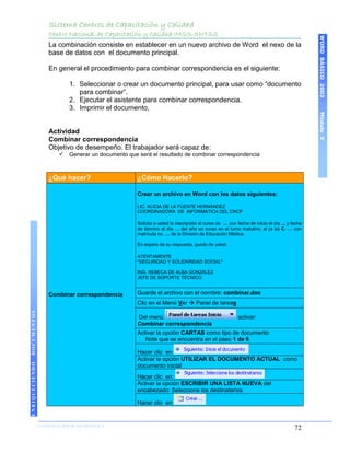 Sistema Centros de Capacitación y Calidad
                    Centro Nacional de Capacitación y Calidad IMSS-SNTSS




                                                                                                                                            WORD BÁSICO 2003
                    La combinación consiste en establecer en un nuevo archivo de Word el nexo de la
                    base de datos con el documento principal.

                    En general el procedimiento para combinar correspondencia es el siguiente:

                            1. Seleccionar o crear un documento principal, para usar como “documento
                               para combinar”.
                            2. Ejecutar el asistente para combinar correspondencia.
                            3. Imprimir el documento,




                                                                                                                                            Módulo V
                    Actividad
                    Combinar correspondencia
                    Objetivo de desempeño. El trabajador será capaz de:
                           Generar un documento que será el resultado de combinar correspondencia



                    ¿Qué hacer?                      ¿Cómo Hacerlo?

                                                     Crear un archivo en Word con los datos siguientes:

                                                     LIC. ALICIA DE LA FUENTE HERNÁNDEZ
                                                     COORDINADORA DE INFORMÁTICA DEL CNCP

                                                     Solicito a usted la inscripción al curso de … con fecha de inicio el día ... y fecha
                                                     de término el día … del año en curso en el turno matutino, al (a la) C. … con
                                                     matrícula no. … de la División de Educación Médica.

                                                     En espera de su respuesta, quedo de usted.

                                                     ATENTAMENTE
                                                     "SEGURIDAD Y SOLIDARIDAD SOCIAL"

                                                     ING. REBECA DE ALBA GONZÁLEZ
                                                     JEFE DE SOPORTE TÉCNICO


                    Combinar correspondencia         Guarde el archivo con el nombre: combinar.doc
                                                     Clic en el Menú Ver  Panel de tareas
DOCUMENTOS




                                                     Del menú                                           activar:
                                                     Combinar correspondencia
                                                     Activar la opción CARTAS como tipo de documento
                                                        Note que se encuentra en el paso 1 de 6

                                                     Hacer clic en:
                                                     Activar la opción UTILIZAR EL DOCUMENTO ACTUAL como
ENRIQUECIENDO




                                                     documento inicial
                                                     Hacer clic en:
                                                     Activar la opción ESCRIBIR UNA LISTA NUEVA del
                                                     encabezado: Seleccione los destinatarios

                                                     Hacer clic en:


                COORDINACIÓN DE INFORMÁTICA
                N                                                                                                                    72
 
