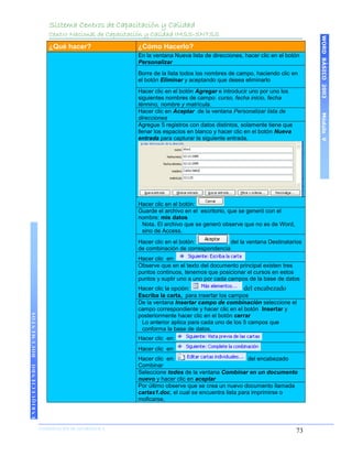 Sistema Centros de Capacitación y Calidad
                    Centro Nacional de Capacitación y Calidad IMSS-SNTSS




                                                                                                                   WORD BÁSICO 2003
                    ¿Qué hacer?                ¿Cómo Hacerlo?
                                               En la ventana Nueva lista de direcciones, hacer clic en el botón
                                               Personalizar
                                               Borre de la lista todos los nombres de campo, haciendo clic en
                                               el botón Eliminar y aceptando que desea eliminarlo
                                               Hacer clic en el botón Agregar e introducir uno por uno los
                                               siguientes nombres de campo: curso, fecha inicio, fecha
                                               término, nombre y matrícula.
                                               Hacer clic en Aceptar de la ventana Personalizar lista de




                                                                                                                   Módulo V
                                               direcciones
                                               Agregue 5 registros con datos distintos, solamente tiene que
                                               llenar los espacios en blanco y hacer clic en el botón Nueva
                                               entrada para capturar la siguiente entrada.




                                               Hacer clic en el botón:
                                               Guarde el archivo en el escritorio, que se generó con el
                                               nombre: mis datos
                                                Nota. El archivo que se generó observe que no es de Word,
                                                sino de Access.
                                               Hacer clic en el botón:           del la ventana Destinatarios
                                               de combinación de correspondencia
                                               Hacer clic en:
                                               Observe que en el texto del documento principal existen tres
                                               puntos continuos, tenemos que posicionar el cursos en estos
                                               puntos y suplir uno a uno por cada campos de la base de datos
                                               Hacer clic la opción:                     del encabezado
                                               Escriba la carta, para insertar los campos
                                               De la ventana Insertar campo de combinación seleccione el
                                               campo correspondiente y hacer clic en el botón Insertar y
DOCUMENTOS




                                               posteriormente hacer clic en el botón cerrar
                                                Lo anterior aplica para cada uno de los 5 campos que
                                                conforma la base de datos.
                                               Hacer clic en:
                                               Hacer clic en:
                                               Hacer clic en:                             del encabezado
                                               Combinar
ENRIQUECIENDO




                                               Seleccione todos de la ventana Combinar en un documento
                                               nuevo y hacer clic en aceptar
                                               Por último observe que se crea un nuevo documento llamada
                                               cartas1.doc, el cual se encuentra lista para imprimirse o
                                               moficarse,




                COORDINACIÓN DE INFORMÁTICA
                N                                                                                             73
 