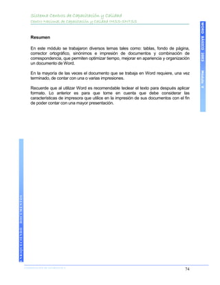 Sistema Centros de Capacitación y Calidad
                    Centro Nacional de Capacitación y Calidad IMSS-SNTSS




                                                                                                            WORD BÁSICO 2003
                    Resumen

                    En este módulo se trabajaron diversos temas tales como: tablas, fondo de página,
                    corrector ortográfico, sinónimos e impresión de documentos y combinación de
                    correspondencia, que permiten optimizar tiempo, mejorar en apariencia y organización
                    un documento de Word.




                                                                                                            Módulo V
                    En la mayoría de las veces el documento que se trabaja en Word requiere, una vez
                    terminado, de contar con una o varias impresiones.

                    Recuerde que al utilizar Word es recomendable teclear el texto para después aplicar
                    formato. Lo anterior es para que tome en cuenta que debe considerar las
                    características de impresora que utilice en la impresión de sus documentos con el fin
                    de poder contar con una mayor presentación.
DOCUMENTOS
ENRIQUECIENDO




                COORDINACIÓN DE INFORMÁTICA
                N                                                                                     74
 