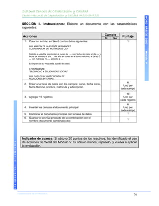 Sistema Centros de Capacitación y Calidad
                    Centro Nacional de Capacitación y Calidad IMSS-SNTSS




                                                                                                                                     WORD BÁSICO 2003
                    SECCIÓN II. Instrucciones: Elabore un documento con las características
                    siguientes:

                                                                                                           Cumple
                     Acciones                                                                                         Puntaje
                                                                                                           Si   No
                      1. Crear un archivo en Word con los datos siguientes:                                               1
                          ING. MARTIN DE LA FUENTE HERNÁNDEZ
                          COORDINADOR DE MLTIMEDIOS CCP




                                                                                                                                     Módulo V
                          Solicito a usted la inscripción al curso de … con fecha de inicio el día ... y
                          fecha de término el día … del año en curso en el turno matutino, al (a la) C.
                          … con matrícula no. … adscrito a ….

                          En espera de su respuesta, quedo de usted.

                          ATENTAMENTE
                          "SEGURIDAD Y SOLIDARIDAD SOCIAL"

                          ING. CARLOS ALVAREZ GONZÁLEZ
                          RELACIONES INTERNAS
                                                                                                                          6
                      2. Crear una base de datos con los campos: curso, fecha inicio,
                                                                                                                       Uno por
                         fecha término, nombre, matrícula y adscripción.
                                                                                                                     cada campo

                                                                                                                          10
                      3. Agregar 10 registros                                                                          Uno por
                                                                                                                     cada registro
                                                                                                                          6
                      4. Insertar los campos al documento principal                                                    Uno por
                                                                                                                     cada campo
                      5. Combinar el documento principal con la base de datos                                             1
                      6. Guardar el archivo producto de la combinación con el
                                                                                                                          1
                         nombre: documento combinado.doc




                    Indicador de avance: Si obtuvo 20 puntos de los reactivos, ha identificado el uso
                    de acciones de Word del Módulo V. Si obtuvo menos, repáselo, y vuelva a aplicar
DOCUMENTOS




                    la evaluación.
ENRIQUECIENDO




                COORDINACIÓN DE INFORMÁTICA
                N                                                                                                               76
 