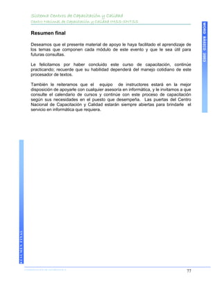Sistema Centros de Capacitación y Calidad
                    Centro Nacional de Capacitación y Calidad IMSS-SNTSS




                                                                                                          WORD BÁSICO 2003
                    Resumen final

                    Deseamos que el presente material de apoyo le haya facilitado el aprendizaje de
                    los temas que componen cada módulo de este evento y que le sea útil para
                    futuras consultas.

                    Le felicitamos por haber concluido este curso de capacitación, continúe
                    practicando; recuerde que su habilidad dependerá del manejo cotidiano de este
                    procesador de textos.

                    También le reiteramos que el equipo de instructores estará en la mejor
                    disposición de apoyarle con cualquier asesoría en informática, y le invitamos a que
                    consulte el calendario de cursos y continúe con este proceso de capacitación
                    según sus necesidades en el puesto que desempeña. Las puertas del Centro
                    Nacional de Capacitación y Calidad estarán siempre abiertas para brindarle el
                    servicio en informática que requiera.
RESUMEN FINAL




                COORDINACIÓN DE INFORMÁTICA
                N                                                                                   77
 