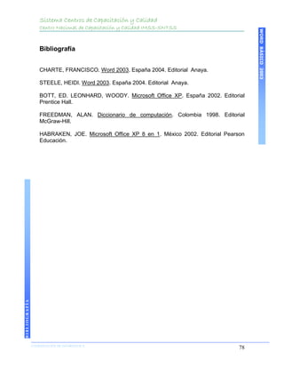 Sistema Centros de Capacitación y Calidad
                   Centro Nacional de Capacitación y Calidad IMSS-SNTSS




                                                                                               WORD BÁSICO 2003
                   Bibliografía


                   CHARTE, FRANCISCO. Word 2003. España 2004. Editorial Anaya.

                   STEELE, HEIDI. Word 2003. España 2004. Editorial Anaya.

                   BOTT, ED. LEONHARD, WOODY. Microsoft Office XP. España 2002. Editorial
                   Prentice Hall.

                   FREEDMAN, ALAN. Diccionario de computación. Colombia 1998. Editorial
                   McGraw-Hill.

                   HABRAKEN, JOE. Microsoft Office XP 8 en 1. México 2002. Editorial Pearson
                   Educación.
BIBLIOGRAFÍA




               COORDINACIÓN DE INFORMÁTICA
               N                                                                          78
 