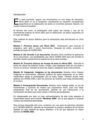 Introducción



E
       n todo momento, seguro nos encontramos en una etapa de formación,
      Word 2003 no es la excepción, actualmente se requieren competencias
      específicas en la elaboración de textos en el ámbito personal, laboral y en
nuestro entorno inmediato.

Al término del curso, el participante será capaz del manejo y uso de las
herramientas básicas de Word 2003 para la elaboración de textos requeridos en
su lugar de trabajo.

Este material de apoyo didáctico para el participante está estructurado en cinco
Módulos.

Módulo I: Primeros pasos con Word 2003. Introducción para arrancar el
programa, salir, abrir y cerrar documentos. Después de entrar, conocerá la
pantalla principal de WORD 2003.

Módulo II: Dar formato a un documento. Muestra cómo modificar la apariencia
de su documento. Las posibilidades que ofrece WORD 2003 para dar formato le
permiten decidir exactamente la apariencia de su texto impreso.

Módulo III: Procesos básicos de manejo de texto en Word 2003. Describe la
forma de utilizar las órdenes Cortar y Pegar, para desplazar texto de una parte a
otra en un archivo. También la forma de copiar y desplazar texto entre archivos.

Módulo IV: Integrando: Imágenes en los documentos. Muestra cómo integrar
imágenes en documentos, utilizando gráficos de varios programas, en su texto,
copiándolas desde el portapapeles con la orden Pegar. También puede crear
gráficos con WORD 2003 o abrir los archivos de Gráficos que tenga almacenados
en el disco.

Módulo V: Enriqueciendo Documentos. Muestra cómo trabajar tablas, el uso de
herramientas y opciones de mejora que proporciona Word, para una mejor
presentación final de los documentos, además de una introducción a la
combinación de datos para crear cartas e informes personalizados.

Es indispensable que para un buen aprovechamiento de este curso adquiera el
conocimiento previo que le brinda “Windows 2000”, con lo que seguirá un proceso
continuo de enseñanza-aprendizaje.

Para el buen desarrollo del curso, contamos con una serie de ejercicios ubicados
en C:WORD BASICO, además de recomendar la práctica cotidiana de los temas
tratados en este material de apoyo didáctico, a fin de que adquiera un mayor
dominio de WORD 2003.


                                                                               8
 