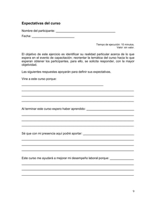 Expectativas del curso

Nombre del participante: ___________________________________
Fecha: _________________________

                                                       Tiempo de ejecución: 10 minutos.
                                                                        Valor: sin valor.

El objetivo de este ejercicio es identificar su realidad particular acerca de lo que
espera en el evento de capacitación; reorientar la temática del curso hacia lo que
esperan obtener los participantes, para ello, se solicita responder, con la mayor
objetividad.

Las siguientes respuestas apoyarán para definir sus expectativas.

Vine a este curso porque:
________________________________________________
__________________________________________________________________
__________________________________________________________________
__________________________________________________________________

Al terminar este curso espero haber aprendido: ____________________________
__________________________________________________________________
__________________________________________________________________
__________________________________________________________________

Sé que con mi presencia aquí podré aportar: ______________________________
__________________________________________________________________
__________________________________________________________________
__________________________________________________________________

Este curso me ayudará a mejorar mi desempeño laboral porque: ______________
__________________________________________________________________
__________________________________________________________________
__________________________________________________________________




                                                                                       9
 