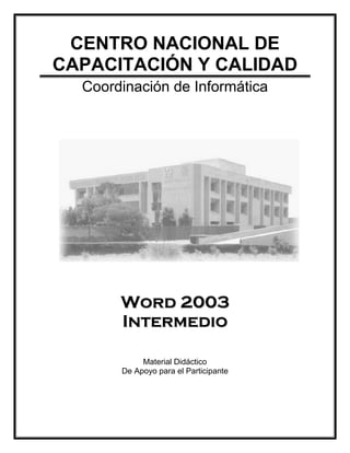 CENTRO NACIONAL DE
CAPACITACIÓN Y CALIDAD
  Coordinación de Informática




       Word 2003
       Intermedio

            Material Didáctico
       De Apoyo para el Participante
 