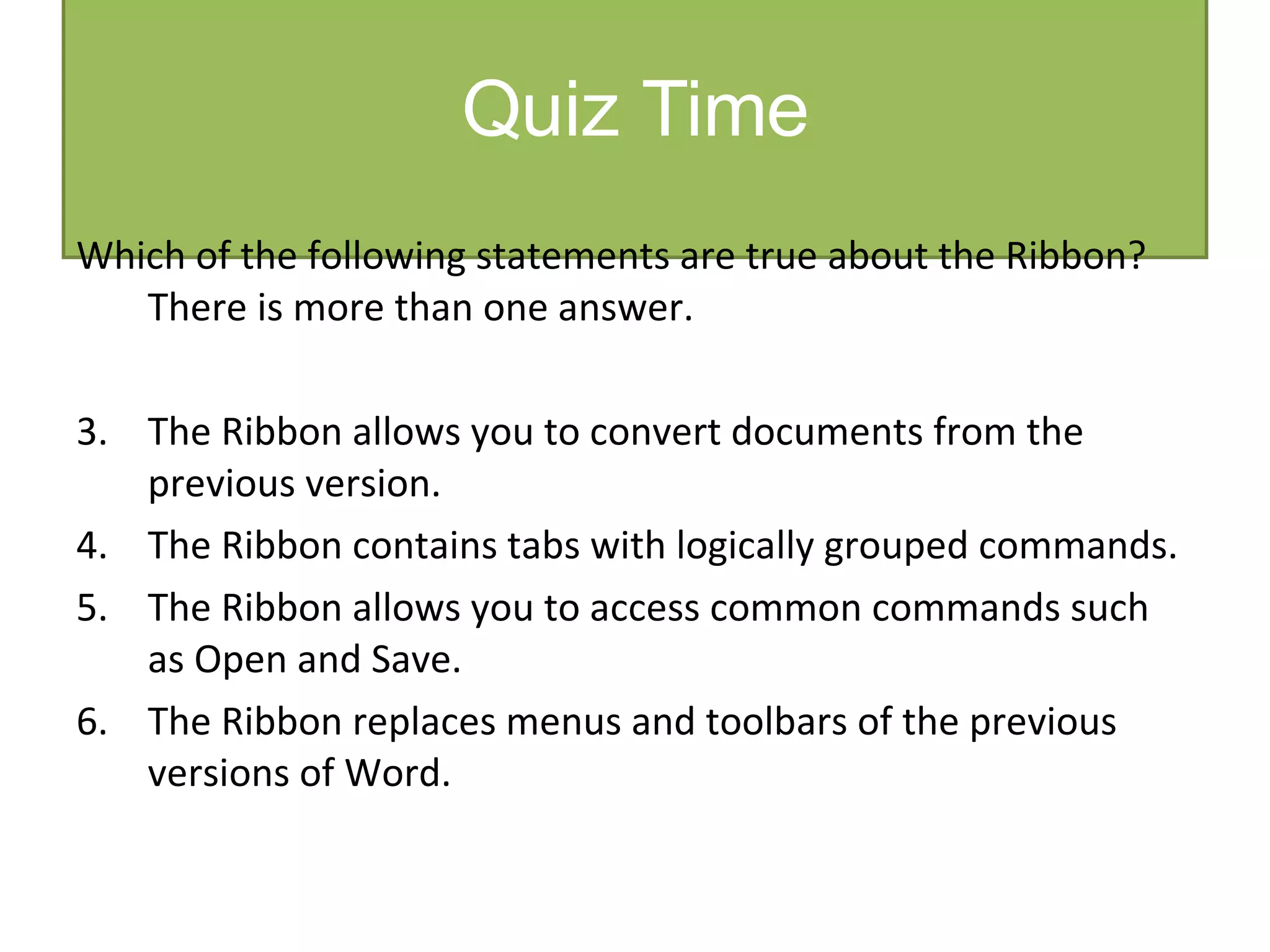 Quiz Time Which of the following statements are true about the Ribbon?  There is more than one answer. The Ribbon allows you to convert documents from the previous version. The Ribbon contains tabs with logically grouped commands. The Ribbon allows you to access common commands such as Open and Save. The Ribbon replaces menus and toolbars of the previous versions of Word. 
