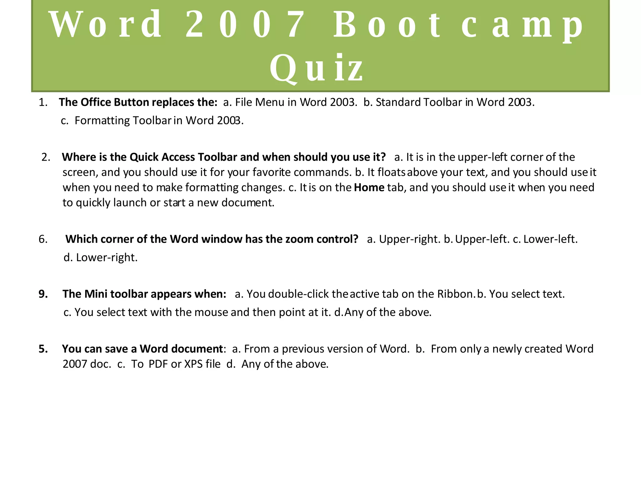 Word 2007 Boot camp Quiz 1.   The Office Button replaces the:  a. File Menu in Word 2003.  b. Standard Toolbar in Word 2003.  c.  Formatting Toolbar in Word 2003. 2.   Where is the Quick Access Toolbar and when should you use it?    a. It is in the upper-left corner of the screen, and you should use it for your favorite commands. b. It floats above your text, and you should use it when you need to make formatting changes. c. It is on the  Home  tab, and you should use it when you need to quickly launch or start a new document.     Which corner of the Word window has the zoom control?    a. Upper-right. b. Upper-left. c. Lower-left.  d. Lower-right.   The Mini toolbar appears when:    a. You double-click the active tab on the Ribbon. b. You select text.  c. You select text with the mouse and then point at it. d. Any of the above. 5.  You can save a Word document :  a. From a previous version of Word.  b.  From only a newly created Word 2007 doc.  c.  To  PDF or XPS file  d.  Any of the above. 