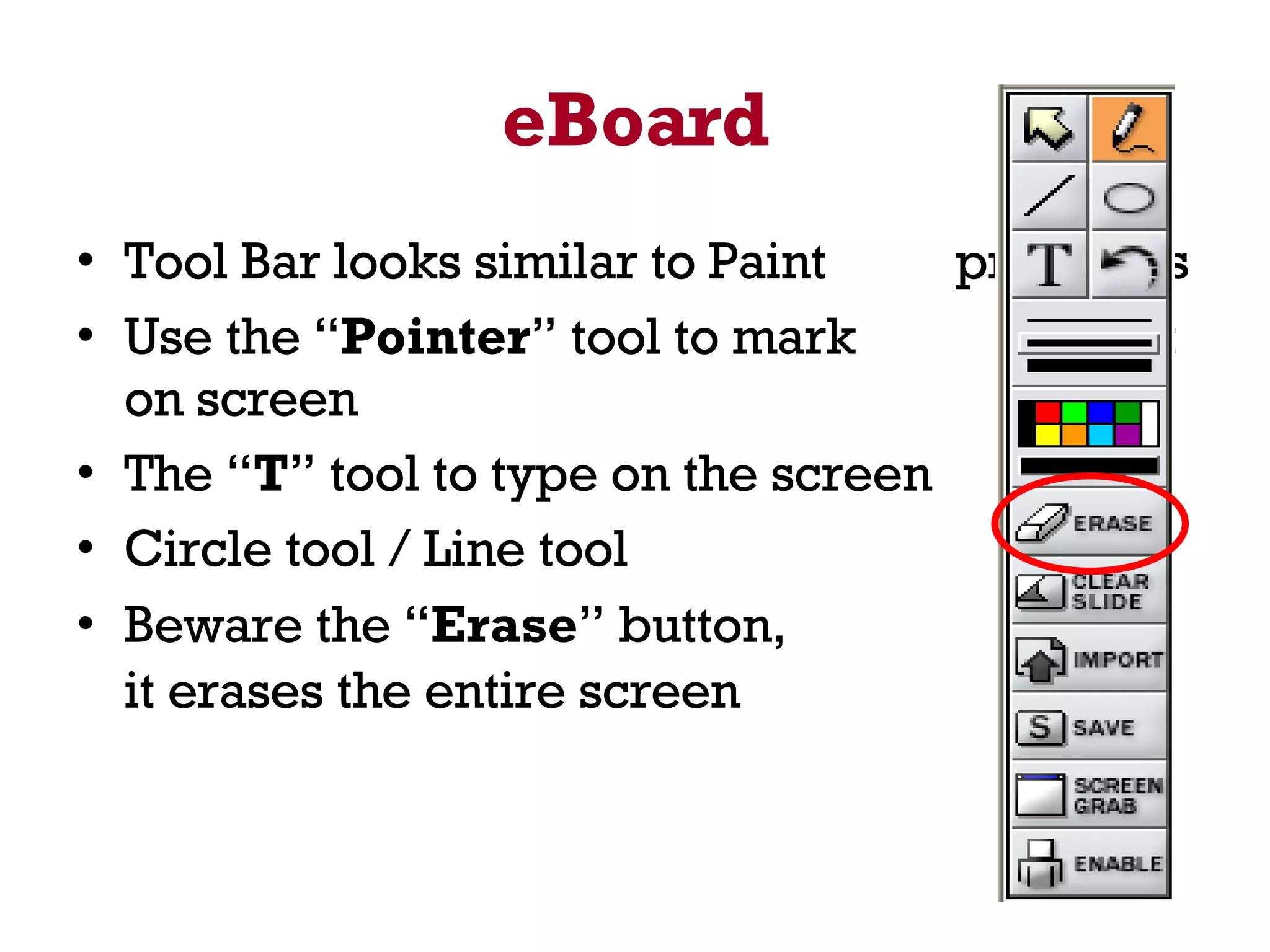 eBoard Tool Bar looks similar to Paint  programs Use the “ Pointer ” tool to mark  spot on screen The “ T ” tool to type on the screen Circle tool / Line tool Beware the “ Erase ” button,  it erases the entire screen   