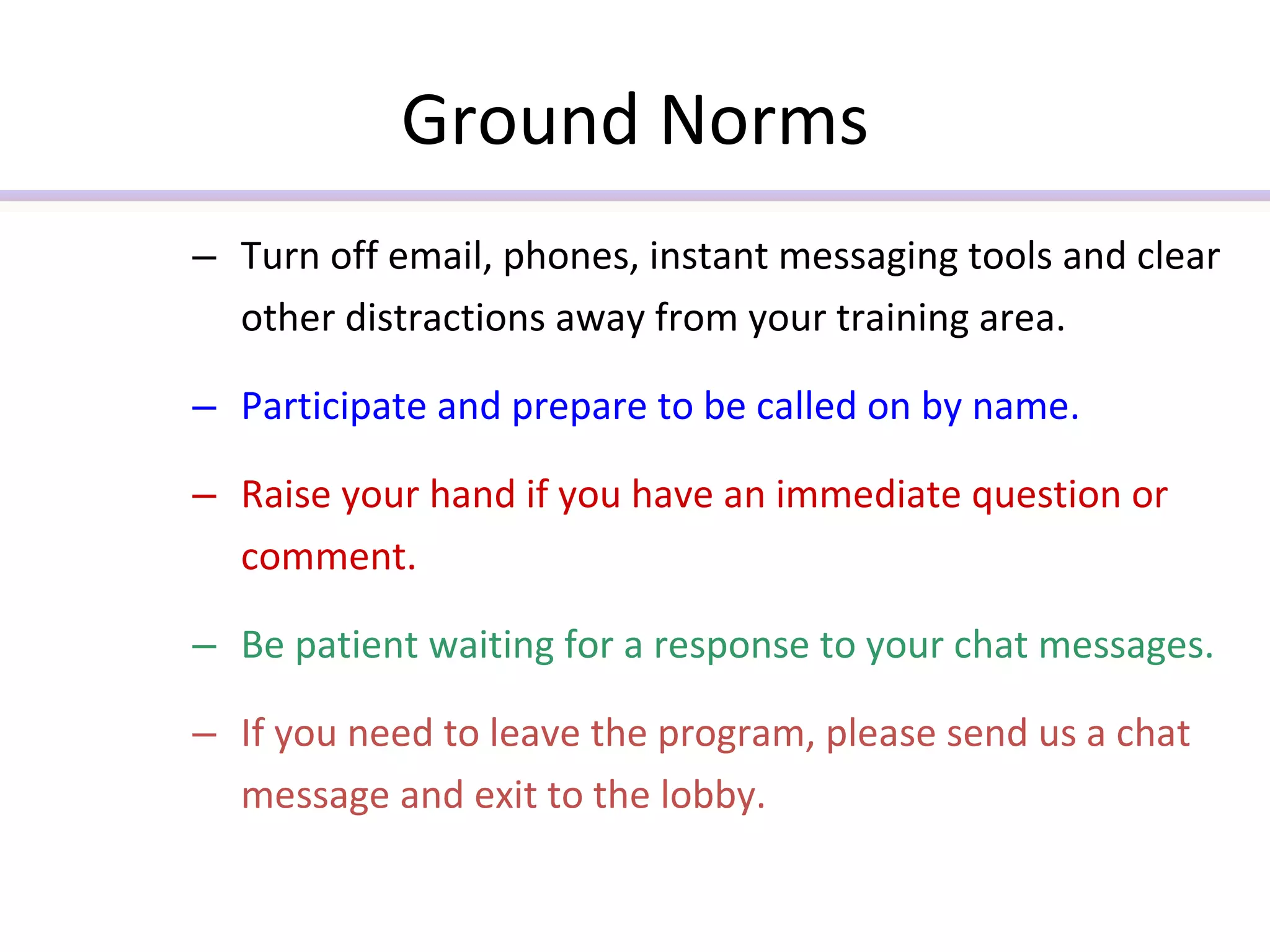 Ground Norms Turn off email, phones, instant messaging tools and clear other distractions away from your training area.  Participate and prepare to be called on by name. Raise your hand if you have an immediate question or comment. Be patient waiting for a response to your chat messages. If you need to leave the program, please send us a chat message and exit to the lobby. 