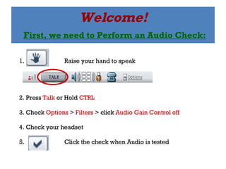 Welcome!   First, we need to Perform an Audio Check: 1.  Raise your hand to speak 2. Press  Talk  or Hold  CTRL 3. Check  Options  >  Filters  > click  Audio Gain Control off 4. Check your headset 5.  Click the check when Audio is tested 