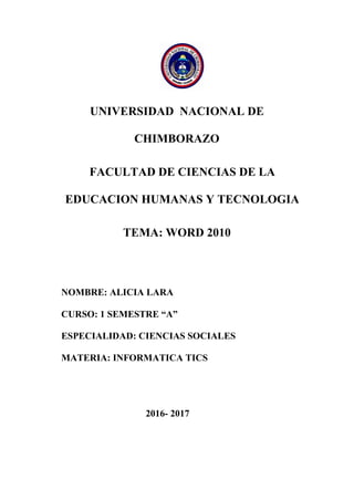 UNIVERSIDAD NACIONAL DE
CHIMBORAZO
FACULTAD DE CIENCIAS DE LA
EDUCACION HUMANAS Y TECNOLOGIA
TEMA: WORD 2010
NOMBRE: ALICIA LARA
CURSO: 1 SEMESTRE “A”
ESPECIALIDAD: CIENCIAS SOCIALES
MATERIA: INFORMATICA TICS
2016- 2017
 