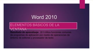 Word 2010
ELEMENTOS BÁSICOS DE LA
VENTANA
Resultado de aprendizaje: 2.1 Utiliza funciones comunes
de programas de aplicación por medio de operaciones de
entorno de editores y procesador de texto.
 