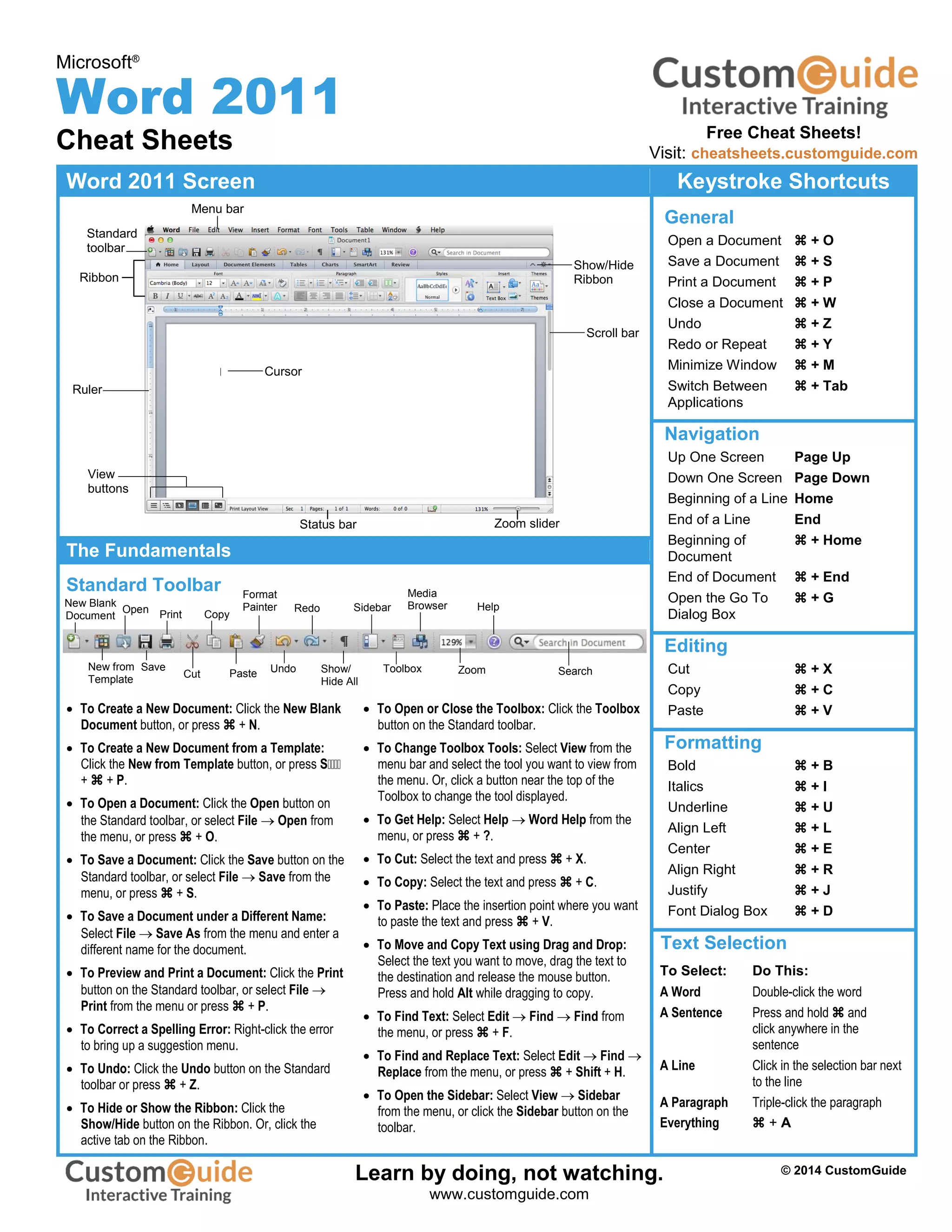 Microsoft®
Word 2011
Cheat Sheets
Word 2011 Screen Keystroke Shortcuts
General
Open a Document  + O
Save a Document  + S
Print a Document  + P
Close a Document  + W
Undo  + Z
Redo or Repeat  + Y
Minimize Window  + M
Switch Between  + Tab
Applications
Navigation
Up One Screen Page Up
Down One Screen Page Down
Beginning of a Line Home
End of a Line End
Beginning of  + Home
Document
End of Document  + End
Open the Go To  + G
Dialog Box
Editing
Cut  + X
Copy  + C
Paste  + V
Formatting
Bold  + B
Italics  + I
Underline  + U
Align Left  + L
Center  + E
Align Right  + R
Justify  + J
Font Dialog Box  + D
Text Selection
To Select: Do This:
A Word Double-click the word
A Sentence Press and hold  and
click anywhere in the
sentence
A Line Click in the selection bar next
to the line
A Paragraph Triple-click the paragraph
Everything  + A
The Fundamentals
Standard Toolbar
 To Create a New Document: Click the New Blank
Document button, or press  + N.
 To Create a New Document from a Template:
Click the New from Template button, or press S
+  + P.
 To Open a Document: Click the Open button on
the Standard toolbar, or select File  Open from
the menu, or press  + O.
 To Save a Document: Click the Save button on the
Standard toolbar, or select File  Save from the
menu, or press  + S.
 To Save a Document under a Different Name:
Select File  Save As from the menu and enter a
different name for the document.
 To Preview and Print a Document: Click the Print
button on the Standard toolbar, or select File 
Print from the menu or press  + P.
 To Correct a Spelling Error: Right-click the error
to bring up a suggestion menu.
 To Undo: Click the Undo button on the Standard
toolbar or press  + Z.
 To Hide or Show the Ribbon: Click the
Show/Hide button on the Ribbon. Or, click the
active tab on the Ribbon.
 To Open or Close the Toolbox: Click the Toolbox
button on the Standard toolbar.
 To Change Toolbox Tools: Select View from the
menu bar and select the tool you want to view from
the menu. Or, click a button near the top of the
Toolbox to change the tool displayed.
 To Get Help: Select Help  Word Help from the
menu, or press  + ?.
 To Cut: Select the text and press  + X.
 To Copy: Select the text and press  + C.
 To Paste: Place the insertion point where you want
to paste the text and press  + V.
 To Move and Copy Text using Drag and Drop:
Select the text you want to move, drag the text to
the destination and release the mouse button.
Press and hold Alt while dragging to copy.
 To Find Text: Select Edit  Find  Find from
the menu, or press  + F.
 To Find and Replace Text: Select Edit  Find 
Replace from the menu, or press  + Shift + H.
 To Open the Sidebar: Select View  Sidebar
from the menu, or click the Sidebar button on the
toolbar.
Ruler
Menu bar
Standard
toolbar
Scroll bar
Zoom slider
control
View
buttons
New Blank
Document
New from
Template
Open Print
Cut
Format
Painter
Paste
Redo
Show/
Hide All
Media
Browser
Toolbox SearchZoom
Status bar
Help
Ribbon
Cursor
Save
Copy
Undo
Sidebar
Show/Hide
Ribbon
Free Cheat Sheets!
Visit: cheatsheets.customguide.com
© 2014 CustomGuide
Free Cheat
Learn by doing, not watching.
www.customguide.com
 