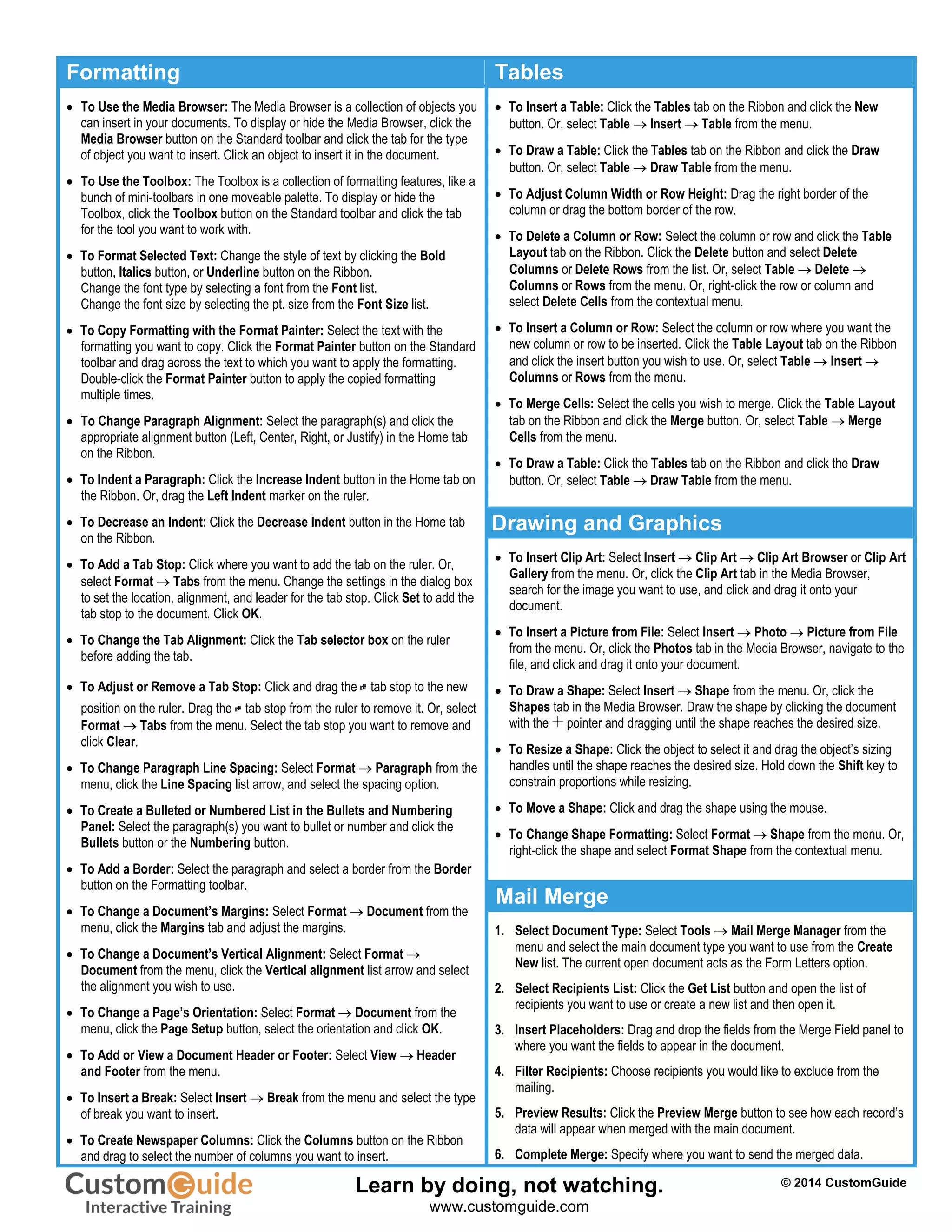 Formatting Tables
 To Use the Media Browser: The Media Browser is a collection of objects you
can insert in your documents. To display or hide the Media Browser, click the
Media Browser button on the Standard toolbar and click the tab for the type
of object you want to insert. Click an object to insert it in the document.
 To Use the Toolbox: The Toolbox is a collection of formatting features, like a
bunch of mini-toolbars in one moveable palette. To display or hide the
Toolbox, click the Toolbox button on the Standard toolbar and click the tab
for the tool you want to work with.
 To Format Selected Text: Change the style of text by clicking the Bold
button, Italics button, or Underline button on the Ribbon.
Change the font type by selecting a font from the Font list.
Change the font size by selecting the pt. size from the Font Size list.
 To Copy Formatting with the Format Painter: Select the text with the
formatting you want to copy. Click the Format Painter button on the Standard
toolbar and drag across the text to which you want to apply the formatting.
Double-click the Format Painter button to apply the copied formatting
multiple times.
 To Change Paragraph Alignment: Select the paragraph(s) and click the
appropriate alignment button (Left, Center, Right, or Justify) in the Home tab
on the Ribbon.
 To Indent a Paragraph: Click the Increase Indent button in the Home tab on
the Ribbon. Or, drag the Left Indent marker on the ruler.
 To Decrease an Indent: Click the Decrease Indent button in the Home tab
on the Ribbon.
 To Add a Tab Stop: Click where you want to add the tab on the ruler. Or,
select Format  Tabs from the menu. Change the settings in the dialog box
to set the location, alignment, and leader for the tab stop. Click Set to add the
tab stop to the document. Click OK.
 To Change the Tab Alignment: Click the Tab selector box on the ruler
before adding the tab.
 To Adjust or Remove a Tab Stop: Click and drag the tab stop to the new
position on the ruler. Drag the tab stop from the ruler to remove it. Or, select
Format  Tabs from the menu. Select the tab stop you want to remove and
click Clear.
 To Change Paragraph Line Spacing: Select Format  Paragraph from the
menu, click the Line Spacing list arrow, and select the spacing option.
 To Create a Bulleted or Numbered List in the Bullets and Numbering
Panel: Select the paragraph(s) you want to bullet or number and click the
Bullets button or the Numbering button.
 To Add a Border: Select the paragraph and select a border from the Border
button on the Formatting toolbar.
 To Change a Document’s Margins: Select Format  Document from the
menu, click the Margins tab and adjust the margins.
 To Change a Document’s Vertical Alignment: Select Format 
Document from the menu, click the Vertical alignment list arrow and select
the alignment you wish to use.
 To Change a Page’s Orientation: Select Format  Document from the
menu, click the Page Setup button, select the orientation and click OK.
 To Add or View a Document Header or Footer: Select View  Header
and Footer from the menu.
 To Insert a Break: Select Insert  Break from the menu and select the type
of break you want to insert.
 To Create Newspaper Columns: Click the Columns button on the Ribbon
and drag to select the number of columns you want to insert.
 To Insert a Table: Click the Tables tab on the Ribbon and click the New
button. Or, select Table  Insert  Table from the menu.
 To Draw a Table: Click the Tables tab on the Ribbon and click the Draw
button. Or, select Table  Draw Table from the menu.
 To Adjust Column Width or Row Height: Drag the right border of the
column or drag the bottom border of the row.
 To Delete a Column or Row: Select the column or row and click the Table
Layout tab on the Ribbon. Click the Delete button and select Delete
Columns or Delete Rows from the list. Or, select Table  Delete 
Columns or Rows from the menu. Or, right-click the row or column and
select Delete Cells from the contextual menu.
 To Insert a Column or Row: Select the column or row where you want the
new column or row to be inserted. Click the Table Layout tab on the Ribbon
and click the insert button you wish to use. Or, select Table  Insert 
Columns or Rows from the menu.
 To Merge Cells: Select the cells you wish to merge. Click the Table Layout
tab on the Ribbon and click the Merge button. Or, select Table  Merge
Cells from the menu.
 To Draw a Table: Click the Tables tab on the Ribbon and click the Draw
button. Or, select Table  Draw Table from the menu.
Drawing and Graphics
 To Insert Clip Art: Select Insert  Clip Art  Clip Art Browser or Clip Art
Gallery from the menu. Or, click the Clip Art tab in the Media Browser,
search for the image you want to use, and click and drag it onto your
document.
 To Insert a Picture from File: Select Insert  Photo  Picture from File
from the menu. Or, click the Photos tab in the Media Browser, navigate to the
file, and click and drag it onto your document.
 To Draw a Shape: Select Insert  Shape from the menu. Or, click the
Shapes tab in the Media Browser. Draw the shape by clicking the document
with the pointer and dragging until the shape reaches the desired size.
 To Resize a Shape: Click the object to select it and drag the object’s sizing
handles until the shape reaches the desired size. Hold down the Shift key to
constrain proportions while resizing.
 To Move a Shape: Click and drag the shape using the mouse.
 To Change Shape Formatting: Select Format  Shape from the menu. Or,
right-click the shape and select Format Shape from the contextual menu.
Mail Merge
1. Select Document Type: Select Tools  Mail Merge Manager from the
menu and select the main document type you want to use from the Create
New list. The current open document acts as the Form Letters option.
2. Select Recipients List: Click the Get List button and open the list of
recipients you want to use or create a new list and then open it.
3. Insert Placeholders: Drag and drop the fields from the Merge Field panel to
where you want the fields to appear in the document.
4. Filter Recipients: Choose recipients you would like to exclude from the
mailing.
5. Preview Results: Click the Preview Merge button to see how each record’s
data will appear when merged with the main document.
6. Complete Merge: Specify where you want to send the merged data.
© 2014 CustomGuide
Free Cheat
Learn by doing, not watching.
www.customguide.com
 