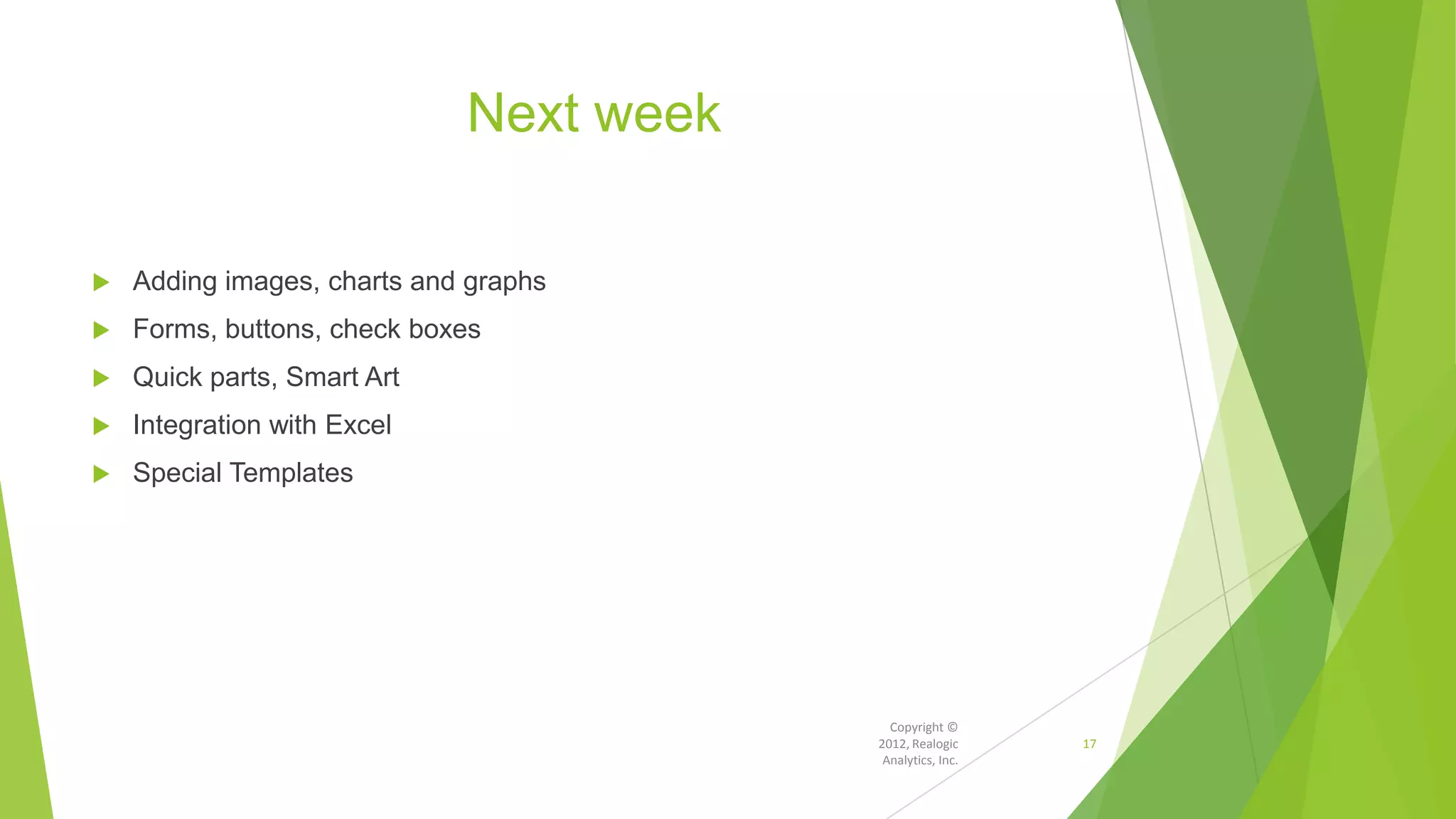Next week
 Adding images, charts and graphs
 Forms, buttons, check boxes
 Quick parts, Smart Art
 Integration with Excel
 Special Templates
Copyright ©
2012, Realogic
Analytics, Inc.
17
 