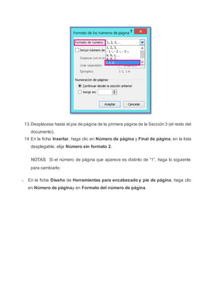 13.Desplácese hasta el pie de página de la primera página de la Sección 3 (el resto del
documento).
14.En la ficha Insertar, haga clic en Número de página y Final de página; en la lista
desplegable, elija Número sin formato 2.
NOTAS Si el número de página que aparece es distinto de “1”, haga lo siguiente
para cambiarlo:
o En la ficha Diseño de Herramientas para encabezado y pie de página, haga clic
en Número de páginay en Formato del número de página.
 