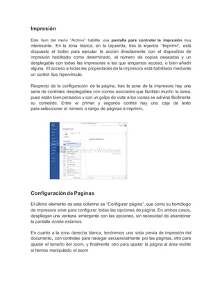 Impresión
Este ítem del menú “Archivo” habilita una pantalla para controlar la impresión muy
interesante. En la zona blanca, en la izquierda, tras la leyenda “Imprimir”, está
dispuesto el botón para ejecutar la acción directamente con el dispositivo de
impresión habilitado como determinado, el número de copias deseadas y un
desplegable con todas las impresoras a las que tengamos acceso, o bien añadir
alguna. El acceso a todas las propiedades de la impresora está habilitado mediante
un control tipo hipervínculo.
Respecto de la configuración de la página, tras la zona de la impresora hay una
serie de controles desplegables con iconos asociados que facilitan mucho la tarea,
pues están bien pensados y con un golpe de vista a los iconos se adivina fácilmente
su cometido. Entre el primer y segundo control hay una caja de texto
para seleccionar el número o rango de páginas a imprimir.
Configuración de Paginas
El último elemento de esta columna es “Configurar página”, que como su homólogo
de impresora sirve para configurar todas las opciones de página. En ambos casos,
despliegan una ventana emergente con las opciones, sin necesidad de abandonar
la pantalla donde estamos.
En cuanto a la zona derecha blanca, tendremos una vista previa de impresión del
documento, con controles para navegar secuencialmente por las páginas, otro para
ajustar el tamaño del zoom, y finalmente otro para ajustar la página al área visible
si hemos manipulado el zoom
 