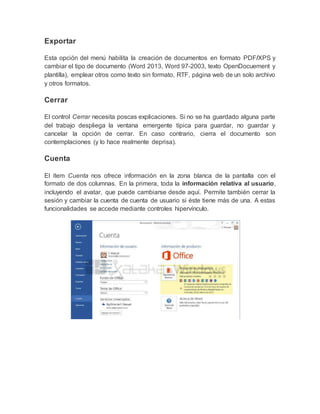 Exportar
Esta opción del menú habilita la creación de documentos en formato PDF/XPS y
cambiar el tipo de documento (Word 2013, Word 97-2003, texto OpenDocuement y
plantilla), emplear otros como texto sin formato, RTF, página web de un solo archivo
y otros formatos.
Cerrar
El control Cerrar necesita poscas explicaciones. Si no se ha guardado alguna parte
del trabajo despliega la ventana emergente típica para guardar, no guardar y
cancelar la opción de cerrar. En caso contrario, cierra el documento son
contemplaciones (y lo hace realmente deprisa).
Cuenta
El ítem Cuenta nos ofrece información en la zona blanca de la pantalla con el
formato de dos columnas. En la primera, toda la información relativa al usuario,
incluyendo el avatar, que puede cambiarse desde aquí. Permite también cerrar la
sesión y cambiar la cuenta de cuenta de usuario si éste tiene más de una. A estas
funcionalidades se accede mediante controles hipervínculo.
 