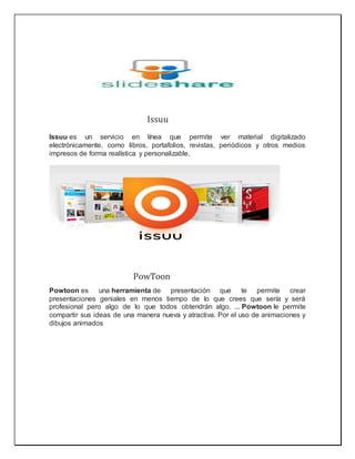 Issuu
Issuu es un servicio en línea que permite ver material digitalizado
electrónicamente, como libros, portafolios, revistas, periódicos y otros medios
impresos de forma realística y personalizable.
PowToon
Powtoon es una herramienta de presentación que te permite crear
presentaciones geniales en menos tiempo de lo que crees que sería y será
profesional pero algo de lo que todos obtendrán algo. ... Powtoon le permite
compartir sus ideas de una manera nueva y atractiva. Por el uso de animaciones y
dibujos animados
 