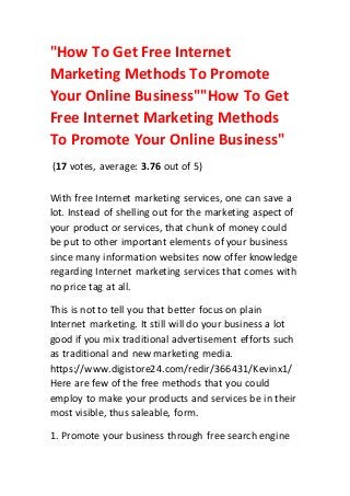 "How To Get Free Internet
Marketing Methods To Promote
Your Online Business""How To Get
Free Internet Marketing Methods
To Promote Your Online Business"
(17 votes, average: 3.76 out of 5)
With free Internet marketing services, one can save a
lot. Instead of shelling out for the marketing aspect of
your product or services, that chunk of money could
be put to other important elements of your business
since many information websites now offer knowledge
regarding Internet marketing services that comes with
no price tag at all.
This is not to tell you that better focus on plain
Internet marketing. It still will do your business a lot
good if you mix traditional advertisement efforts such
as traditional and new marketing media.
https://www.digistore24.com/redir/366431/Kevinx1/
Here are few of the free methods that you could
employ to make your products and services be in their
most visible, thus saleable, form.
1. Promote your business through free search engine
 