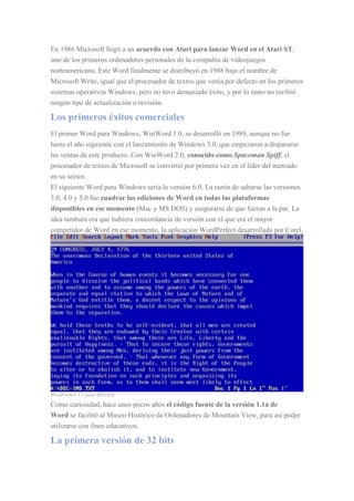 En 1986 Microsoft llegó a un acuerdo con Atari para lanzar Word en el Atari ST,
uno de los primeros ordenadores personales de la compañía de videojuegos
norteamericana. Este Word finalmente se distribuyó en 1988 bajo el nombre de
Microsoft Write, igual que el procesador de textos que venía por defecto en los primeros
sistemas operativos Windows, pero no tuvo demasiado éxito, y por lo tanto no recibió
ningún tipo de actualización o revisión.
Los primeros éxitos comerciales
El primer Word para Windows, WinWord 1.0, se desarrolló en 1989, aunque no fue
hasta el año siguiente con el lanzamiento de Windows 3.0, que empezaron a dispararse
las ventas de este producto. Con WinWord 2.0, conocido como Spaceman Spiff, el
procesador de textos de Microsoft se convirtió por primera vez en el líder del mercado
en su sector.
El siguiente Word para Windows sería la versión 6.0. La razón de saltarse las versiones
3.0, 4.0 y 5.0 fue cuadrar las ediciones de Word en todas las plataformas
disponibles en ese momento (Mac y MS DOS) y asegurarse de que fueran a la par. La
idea también era que hubiera concordancia de versión con el que era el mayor
competidor de Word en ese momento, la aplicación WordPerfect desarrollada por Corel.
WordPerfect 5.1 para MS-DOS
Como curiosidad, hace unos pocos años el código fuente de la versión 1.1a de
Word se facilitó al Museo Histórico de Ordenadores de Mountain View, para así poder
utilizarse con fines educativos.
La primera versión de 32 bits
 