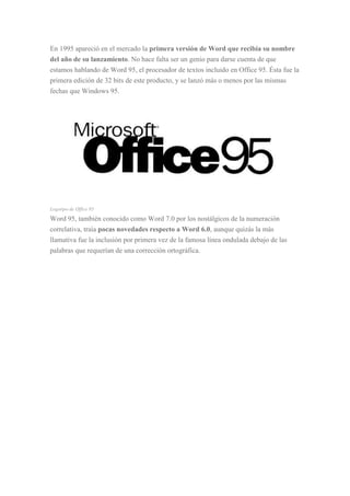 En 1995 apareció en el mercado la primera versión de Word que recibía su nombre
del año de su lanzamiento. No hace falta ser un genio para darse cuenta de que
estamos hablando de Word 95, el procesador de textos incluido en Office 95. Ésta fue la
primera edición de 32 bits de este producto, y se lanzó más o menos por las mismas
fechas que Windows 95.
Logotipo de Office 95
Word 95, también conocido como Word 7.0 por los nostálgicos de la numeración
correlativa, traía pocas novedades respecto a Word 6.0, aunque quizás la más
llamativa fue la inclusión por primera vez de la famosa línea ondulada debajo de las
palabras que requerían de una corrección ortográfica.
 