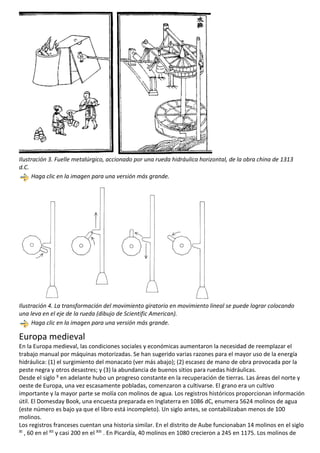 Ilustración 3. Fuelle metalúrgico, accionado por una rueda hidráulica horizontal, de la obra china de 1313
d.C.
Haga clic en la imagen para una versión más grande.
Ilustración 4. La transformación del movimiento giratorio en movimiento lineal se puede lograr colocando
una leva en el eje de la rueda (dibujo de Scientific American).
Haga clic en la imagen para una versión más grande.
Europa medieval
En la Europa medieval, las condiciones sociales y económicas aumentaron la necesidad de reemplazar el
trabajo manual por máquinas motorizadas. Se han sugerido varias razones para el mayor uso de la energía
hidráulica: (1) el surgimiento del monacato (ver más abajo); (2) escasez de mano de obra provocada por la
peste negra y otros desastres; y (3) la abundancia de buenos sitios para ruedas hidráulicas.
Desde el siglo X en adelante hubo un progreso constante en la recuperación de tierras. Las áreas del norte y
oeste de Europa, una vez escasamente pobladas, comenzaron a cultivarse. El grano era un cultivo
importante y la mayor parte se molía con molinos de agua. Los registros históricos proporcionan información
útil. El Domesday Book, una encuesta preparada en Inglaterra en 1086 dC, enumera 5624 molinos de agua
(este número es bajo ya que el libro está incompleto). Un siglo antes, se contabilizaban menos de 100
molinos.
Los registros franceses cuentan una historia similar. En el distrito de Aube funcionaban 14 molinos en el siglo
XI , 60 en el XII y casi 200 en el XIII . En Picardía, 40 molinos en 1080 crecieron a 245 en 1175. Los molinos de
 