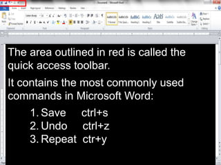 The area outlined in red is called the
quick access toolbar.
It contains the most commonly used
commands in Microsoft Word:
1. Save ctrl+s
2. Undo ctrl+z
3. Repeat ctr+y
 